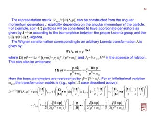 The representation matrix Dmjσ
( j) [W(Λ,p)] can be constructed from the angular
momentum generators Ji explicitly, depending on the angular momentum of the particle.
For example, spin-1/2 particles will be considered to have appropriate generators as
given by J=½σσσσ according to the isomorphism between the proper Lorentz group and the
SU(2)⊗SU(2) algebra.
J•
=Λ i
pW e),(
The Wigner transformation corresponding to an arbitrary Lorentz transformation Λ is
given by:
where Ω( p)k =−½ε ijk [(piωj
0 −pj ωi
0)/(p0 +mo)] and Jk =½ε ijk Mjk in the absence of rotation.
This can also be written as:
o
0
o
0
ˆ
)(
mpmp
p
+
=
+
−≡
pnξp ××××××××
ξ
Here the boost parameters are represented by ξi =ξni =ωi
0. For an infinitesimal variation
ωµν, the transformation matrix is (e.g., spin-1/2 case described above):
ˆ
















+
−
+







•+
















+
−=
















−








•+
















−≅















•+







=Λ
×
××
3
o
0
o
0
2
o
022
32
2222
)2/1(
)(2
ˆ
!3
1
)(2
ˆ
)(2
ˆ
!2
1
1
2!3
1
22!2
1
1
2
sin
2
cos)],([
mpmp
i
mp
I
iIiIpW
p
pnpn
σ
pn
σσ
×××××××××××× ξξξ
D
2017
MRT
74
 
