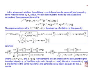 In the absence of rotation, the arbitrary Lorentz boost can be parametrized according
to the matrix defined by ΛL above. We can construct the matrix by the associative
property of the representation matrix:
in which:
)]([][)]([
)]()([)],([
)2/1()2/1(1)2/1(
1)2/1()2/1(
pLpL
pLpLpW
DDD
DD
ΛΛ≡
ΛΛ=Λ
−
−
The representation matrix D(1/2)[W(Λ,p)], in the absence of rotation, is this given by:











 Ω
•+




 Ω
Λ
=












•−





•+





+
+Λ+
Λ
=Λ
×
××
2
sin)ˆ(
2
cos
)(
2
sinh)]ˆ([
2
sinh)ˆ(
2
cosh)(
]))[((
)/(
)],([
220
0
22o
0
22
o
0
o
0
00
)2/1(
mσ
npσnp
iI
p
p
iImpI
mpmp
pp
pW
ξξξ
××××D
)ˆˆ(sinhsinh
2
1
coshcosh
2
1
2
1
)ˆˆ(
2
sinh
2
sinh
ˆ
2
sin
)ˆˆ(sinhsinh
2
1
coshcosh
2
1
2
1
)ˆˆ(
2
sinh
2
sinh
2
cosh
2
cosh
2
cos
pn
pn
m
pn
pn
•++












=





•++
•











+











=





θξθξ
θξ
θξθξ
θξθξ
××××
&
where coshθ =p0/mo and m=n××××p represents the axis of rotation of the equivalent Wigner
transformation (e.g., of the Dirac spinors in the spin-½ case). Here the parameters ξ and
n are defined in the same manner as the general Lorentz boost as given by the ΛL
matrix.
ˆ
ˆˆ
2017
MRT
ˆ
76
 