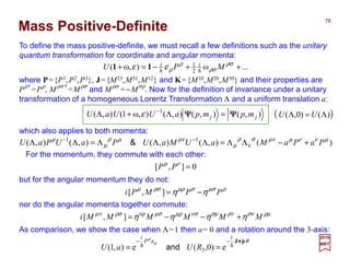 Mass Positive-Definite
To define the mass positive-definite, we must recall a few definitions such as the unitary
quantum transformation for coordinate and angular momenta:
where P={P1,P2,P3}, J={M23,M31,M12} and K={M10,M20,M30} and their properties are
P
ρ†
=P
ρ
, M
ρσ †
=M
ρσ
and M
ρσ
=−M
σρ
. Now for the definition of invariance under a unitary
transformation of a homogeneous Lorentz Transformation Λ and a uniform translation a:
...ω
2
1
),ω( ++−=+ ρσ
ρσ
ρ
ρεε M
i
PU
h
11
),(),(),(),ω1(),( 1
jj mpmpaUUaU ΨΨΨΨΨΨΨΨ =Λ+Λ −
ε
which also applies to both momenta:
)(),(),(),(),( 11 µννµµνσ
ν
ρ
µ
µνµρ
µ
µ
PaPaMaUMaUPaUPaU +−ΛΛ=ΛΛΛ=ΛΛ −−
&
For the momentum, they commute with each other:
0],[ =νµ
PP
but for the angular momentum they do not:
ρµσσµρρσµ
ηη PPMPi −=],[
nor do the angular momenta together commute:
ρµσνρνσµνσµρµσνρρσµν
ηηηη MMMMMMi +−−=],[
As comparison, we show the case when Λ=1 then a= 0 and a rotation around the 3-axis:
θµ
µ
pJ ˆ
3 e)0,(e),1(
•−−
== hh
i
aP
i
RUaU and
( ))()0,( Λ=Λ UU
2017
MRT
78
 