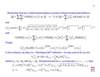 j
i
jj
i
jki
j
mm mjmjmjmjR
jj
,e,,e,)]([
ˆ
)(
Ω•−•−
′ ′=′=Ω
pJJ
hhD
∑∑ ′
′
′
′Ω=′Ω′=Ω
j
jj
j m
j
j
mm
m
jjjj mRmmjRmjmjR )]([,)]([,,)]([ )(
DDD
θϕ
θϕ j
jjjj
j
jj
mi
kmmkmmj
mi
k jjjj
jjjjkj
mm
kmmkmjkmjk
mjmjmjmj
e
2
sin
2
cose
)!()!()!(!
)!()!()!()!(
)1(),,(
222
)(
+−′−′−+
′ 




 Ω





 Ω
+−′−′−−+
′−′+−+
−=Ω ∑D
∑∑∑ Ω=′⇒Ω= ′
l
ll
l
l
l
l
l
ll llll
m
mm
m
mmmmR zpzp ˆ,),,(ˆ,ˆ,,)]([ˆ )(
ϕθDD
2017
MRT
Recall also that your mathematical toolbox consists of these fundamental relations:
and
with
Finally:
jjjjjj
mm
j
kikimm
j
mm M
i
′′′ Ω+=Ω+ ][
2
)( )()(
δ1D
In this instance, we take (i.e., Weinberg’s QFT definition – he also uses Θ for our Ω):
where Rik =δik +Ωik with Ωik =−Ωki infinitesimal and for mj running over j, j−1,…, −j. Also:
jjjjjj
jjjjjj
mmjmm
j
mm
j
z
mmjjmm
jj
mm
jj
mJMJ
mjmjJiJMiMJ
′′′
±′′′±
==⇒
+±=±=±⇒
δ
δ
h
hm
)()(
)1)(()()(
)(
3
)(
12
1
)(
2
)(
1
)(
31
)(
23
79
 