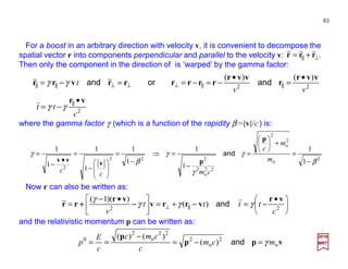 2
o
2
o
2
22
o
2
222
2
1
1
1
1
1
1
1
1
1
1
β
γ
γ
γ
β
γ
−
=
+





=
−
=⇒
−
=








−
=
•
−
=
m
m
c
cmcc
p
pvvv
and
2
22
)()(
c
tt
vv
t
vr
vvr
r
vvr
rrrrrrvrr
•
−=
•
=
•
−=−===
||
||||⊥⊥⊥||||
γγ
γγ andorand−−−−
⊥|| += rrr
For a boost in an arbitrary direction with velocity v, it is convenient to decompose the
spatial vector r into components perpendicular and parallel to the velocity v: .
Then only the component in the direction of is ‘warped’ by the gamma factor:
where the gamma factor γ (which is a function of the rapidity β =|v|/c) is:





 •
−=−+=




 •−
= ||⊥ 22
)(
))(1(
c
tttt
v
vr
vrrv
vr
rr γγγ
γ
and−−−−++++
Now r can also be written as:
and the relativistic momentum p can be written as:
vpp
p
o
2
o
2
22
o
2
0
)(
)()(
mcm
c
cmc
c
E
p γ=−=
−
== and
2017
MRT
83
 