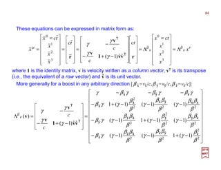 These equations can be expressed in matrix form as:
ν
ν
µ
ν
µµ
γ
γ
γ
γ
x
x
x
x
ctx
ct
c
c
tc
x
x
x
tcx
x Λ=













 =
Λ=
























−+−
−
=












=













 =
=
3
2
1
0
3
2
1
0
ˆˆ)1( rvv1
v
v
r
T
T
where 1 is the identity matrix, v is velocity written as a column vector, vT is its transpose
(i.e., the equivalent of a row vector) and v is its unit vector.






















−+−−−
−−+−−
−−−+−
−−−
=












−+−
−
=Λ
2
2
ˆ
2
ˆˆ
2
ˆˆ
ˆ
2
ˆˆ
2
2
ˆ
2
ˆˆ
ˆ
2
ˆˆ
2
ˆˆ
2
2
ˆ
ˆ
ˆˆˆ
)1(1)1()1(
)1()1(1)1(
)1()1()1(1
ˆˆ)1(
)(
β
β
γ
β
ββ
γ
β
ββ
γγβ
β
ββ
γ
β
β
γ
β
ββ
γγβ
β
ββ
γ
β
ββ
γ
β
β
γγβ
γβγβγβγ
γ
γ
γ
γ
ν
µ
zyzxz
z
zyyxy
y
zxyxx
x
zyx
vv1
v
v
v
T
T
c
c
More generally for a boost in any arbitrary direction [β x =vx/c,β y =vy/c,β z =vz/c]:
2017
MRT
ˆ ˆ ˆ ˆ ˆ ˆ
ˆ
84
 