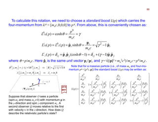 J
To calculate this rotation, we need to choose a standard boost L(p) which carries the
four-momentum from kµ = [moc,0,0,0] to pµ. From above, this is conveniently chosen as:
jijijijij
i
i
i
ii
i
pL
cm
pLpL
cm
p
pL
pppp
p
p
p
ˆˆ)1()1(coshˆˆ)(
ˆ1sinhˆ)()(
cosh)(
2
o
0
0
o
0
0
0
−+=−+=
−====
===
γδθδ
γθ
γθ
where θ =p/moc. Here pi is the same unit vector pi/|p|, and γ =√(|p||||2 +mo
2c2)/moc=p0/moc.ˆ
2017
MRT
hh
hh
jzjjjz
jj
mJmjmmjJ
jjmjjjmj
=⇒=
+⋅=⇒+⋅=
,,
)1(,)1(, 22
JJ
| ΨΨΨΨO ( p,mj )〉
mo
Jz = mj h
p
Suppose that observer O sees a particle
(spin-mj and mass mo ≠0) with momentum p in
the y-direction and spin z-component mj . A
second observer O moves relative to the first
with velocity v in the z-direction. How does O
describe the relativistic particle’s state?
Note that for a massive particle (i.e., of mass mo and four-mo-
mentum pµ =[p0c,p]) the standard boost L(p) may be written as:


































−+







−







−








−







−+







−








−







−







−+
=
2
2
3
2
o
0
2
23
2
o
0
2
13
2
o
0
o
3
2
32
2
o
0
2
2
2
2
o
0
2
12
2
o
0
o
2
2
31
2
o
0
2
21
2
o
0
2
2
1
2
o
0
o
1
o
3
o
2
o
1
2
o
0
1111
1111
1111
)(
p
p
cm
p
p
pp
cm
p
p
pp
cm
p
cm
p
p
pp
cm
p
p
p
cm
p
p
pp
cm
p
cm
p
p
pp
cm
p
p
pp
cm
p
p
p
cm
p
cm
p
cm
p
cm
p
cm
p
cm
p
pL
88
 