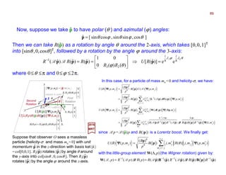 J
]cos,sinsin,cossin[ˆ θϕθϕθ=p
where 0≤θ ≤π and 0≤ϕ ≤2π.
θϕ
θϕ
23
ee)]ˆ([
)()(0
01
)ˆ()ˆ()ˆ(
23
1
J
i
J
i
RU
RR
RRR hh=⇒





==−
pppp RR
Now, suppose we take p to have polar (θ ) and azimutal (ϕ) angles:ˆ
2017
MRT
In this case, for a particle of mass mo =0 and helicity-σ, we have:
with the little-group element W(Λ,p) (the Wigner rotation) given by:
)ˆ()()ˆ()ˆ()ˆ()ˆ()()(),( 1111
ppBpppBpW −−−−
== RRRRpRpRp RRRRRRRR RRRR
Then we can take R(p) as a rotation by angle θ around the 2-axis, which takes [0,0,1]T
into [sinθ ,0,cosθ]T, followed by a rotation by the angle ϕ around the 3-axis:
ˆ
Suppose that observer O sees a massless
particle (helicity-σ and mass mo = 0) with unit
momentum p in the z-direction with basis ket |k〉
=col[0,0,1]. R2(p) rotates |p〉 by angle θ around
the y-axis into col[sinθ ,0, cosθ ]. Then R3(p)
rotates |p〉 by the angle ϕ around the z-axis.
ˆ










1
0
0
)( pB1.
col[sinθ , 0,cosθ ]
y
x
zϕ
First
Rotation
θ
Second
Rotation
|p〉ˆ










1
0
0
)()(2 pBR θ2.
3.










=
1
0
0
)()()()( 23 pBRRpRB θϕ
| k 〉 = col[0,0,1]
U[R(p)]|ΨΨΨΨ(p,mj)〉
U[L(Rp)R(p)B(|p|)]|ΨΨΨΨ(k,mj)〉ˆ
|ΨΨΨΨ( p,mj)〉 = |p〉×|mj 〉ˆ
ˆ
pˆ
∑
∑
∑
′
−−−
′
+
−=′
′
+
−=′
−
′
′=
′=
′=
=
−
j
jj
j
jj
j
jj
m
j
j
mm
j
jm
j
j
mmj
j
jm
j
j
mm
jj
mkRBRRBRB
p
B
mBB
p
B
mpBU
mpB
p
B
mpUB
p
B
mpBU
),(])ˆ()()ˆ()ˆ()()ˆ([)(
)(
),()],([)(
)(
),()(
),(])()([)(
)(
),()()(
)(
),()(
)ˆ(
1
)ˆ(
11)(
0
0
)(
0
0
1)(
0
0
0
0
1
ΨΨΨΨ
ΨΨΨΨΨΨΨΨ
ΨΨΨΨ
ΨΨΨΨΨΨΨΨ
444 8444 764444 84444 76 pLpL
ppppppp
p
ppWp
p
pLpLp
p
p
p
RRRR
RRRR
RRRR
R
RRD
D
RD
R
∑
+
−=′
′′=
j
jm
jjjj
j
mpmjRmjB
p
B
mpBU ),(,)]([,)(
)(
),()( 0
0
ΨΨΨΨΨΨΨΨ θp
p
since Rp = R(p)p and B(|p|) is a Lorentz boost. We finally get:ˆ
ˆ ˆ
ˆ
ˆ
σE/c
≈≈≈≈
89
 