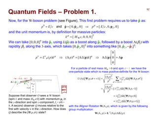 ]0,,0,[]0,ˆ,0[ˆ 22
0
ppp cEpcEp =⇒== µ
and
ppp Λ=










Λ⇒Λ=Λ⇒=
0
0
0
)(])([)()( LkLpkpLp µµµ
µ
νν
Now, for the W-boson problem (see Figure). This first problem requires us to take p as:ˆ
2017
MRT
For a particle of rest mass MW >0 and spin σ =1 we have the
one-particle state which is mass positive-definite for the W-boson:
with the Wigner Rotation W(Λ, p), which is given by the following
group multiplication:
])1,()(
)0,()(
)1,()([
)(
),()(
)(
)1,()](
)1(
11
)1(
10
)1(
110
0
1,0,1
)1(
10
0
+ΛΩ+
ΛΩ+
−ΛΩ
Λ
=
′ΛΩ
Λ
=+=Λ
++
+
+−
+−=′
+′∑
p
p
p
p
p
p
p
p
pU
ΨΨΨΨ
ΨΨΨΨ
ΨΨΨΨ
ΨΨΨΨΨΨΨΨ
D
D
D
D
σ
σ σσ












0
0
0
)(
WcM
pL
y
z
Ω
p2
| k 〉 = [MW c,0,0,0]T
ΛΛΛΛL(p)ˆ
We can take |k〉=[0,0,0]T into p2 using L(p) as a boost along p2 followed by a boost Λ(β3)
with rapidity β3 along the 3-axis, which takes [0,p2,0]T into something like [0, p2,−p3]T:
ˆ ˆ
)()(),( 1
ppp LΛLW Λ=Λ −
with E=√[( p2c)2 +(MWc2)2]. and the unit momentum is, by definition for massive particles:
Quantum Fields – Problem 1.
]0,0,0,[ WcMk =µ
Suppose that observer O sees a W boson
(spin-1 and mass MW ≠0) with momentum p2 in
the y-direction and spin z-component Jz = σh =
h. A second observer O moves relative to the
first with velocity v in the z-direction. How does
O describe the |ΨΨΨΨ(p,σ)〉 state?
= [0,p2 , − p3 ]T| Λp 〉 ˆ ˆ MW
ˆ
ˆ
ˆ
ˆ ˆ
92
22
W
2
2 )()( cMcpE +=
 