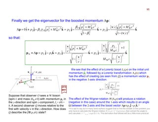 k
v
v
jkjkjip ˆ
)(1
ˆˆ
1
ˆˆˆˆ0
2
22
W
2
2
2
2
3
22
W
2
23
2
22
W
2
2332
c
cMpc
p
cMp
pcMpp
−
+
=
−
+
=+=Λ −−−−−−−−−−−−++++
β
β
γβ
Finally we get the eigenvector for the boosted momentum Λp:
k
v
v
jk
v
v
jkjpp ˆ
1
1
ˆˆ
1
ˆˆˆ
2
W
2
W
2
2
2
22
W
2
2
232






−
+





=






−
+
==Λ≡Λ
c
cM
cM
p
c
p
c
cMp
c
ppp −−−−−−−−−−−−
so that:
x
Λ3(v)
L2(p)
W−1(Ω)
2017
MRT
y
z
| k 〉col[MW c,0,0,0] =
We see that the effect of a Lorentz boost L2(p) on the initial unit
momentum p2 followed by a Lorentz transformation Λ3(v) which
has the effect of creating (as seen from O) a momentum vector p3
in the negative 3-axis direction:
Jz =h
Suppose that observer O sees a W boson
(spin-1 and mass MW ≠0) with momentum p2 in
the y-direction and spin z-component Jz = σh =
h. A second observer O moves relative to the
first with velocity v in the z-direction. How does
O describe the |ΨΨΨΨ(p,σ)〉 state?
p2
p3
2
W
2
W
2
3
1
1






−
+





−=
c
cM
cM
p
c
p
v
v
The effect of the Wigner rotation W(Λ,p) will produce a rotation
(negative in this case) around the 1-axis which results in an angle
Ω between the 2-axis and the boost vector Λp ≡p2 j −−−− p3k.*
J
MW
ˆ
ˆ
ˆ ˆ
*It is sad to say but in many texts authors suggest that to find the answer to this problem you
only have to calculate the Wigner rotation W(Λ, p)=L−1(Λp)ΛL(p), then extract the angle Ω
and calculate D ( j)
m′jmj
=exp(iΩ J/h). The derivation that follows will be a little more practical.
ˆ
95
 