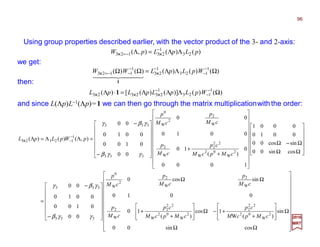 2017
MRT
Using group properties described earlier, with the vector product of the 3- and 2-axis:
)()(),( 23
1
23123 pLpLpW ΛΛ=Λ −
−= ××××××××
























ΩΩ
Ω








+
+−Ω








+
+
ΩΩ














−
−
=












ΩΩ
Ω−Ω






















+
+













−
−
=ΛΛ=Λ −
−
cossin00
sin
)(W
1cos
)(
10
0010
sincos0
00
0100
0010
00
cossin00
sincos00
0010
0001
1000
0
)(
10
0010
00
00
0100
0010
00
),()()(
2
W
02
22
2
2
W
02
W
22
2
W
2
W
2
W
2
2
W
0
333
333
2
W
02
W
22
2
W
2
W
2
2
W
0
333
333
1
12323
cMpcM
cp
cMpcM
cp
cM
p
cM
p
cM
p
cM
p
cMpcM
cp
cM
p
cM
p
cM
p
pWpLpL
γγβ
γβγ
γγβ
γβγ
××××
and since L(Λp)L−1(Λp)=1 we can then go through the matrix multiplicationwiththe order:
)()()()()( 1
123
1
23
1
1123 ΩΛΛ=ΩΩ −
−
−−
−−= WpLpLWW ××××××××
444 3444 21
1
we get:
)()()]()([)( 1
123
1
232323 ΩΛΛΛ=⋅Λ −
−
−
WpLpLpLpL ×××××××××××× 1
then:
96
 