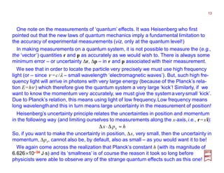 One note on the measurements of ‘quantum’ effects. It was Heisenberg who first
pointed out that the new laws of quantum mechanics imply a fundamental limitation to
the accuracy of experimental measurements (viz, only at the quantum level!)
In making measurements on a quantum system, it is not possible to measure the (e.g.,
the ‘vector’) quantities r and p as accurately as we would wish to. There is always some
minimum error – or uncertainty ∆r, ∆p – in r and p associated with their measurement.
2017
MRT
We see that in order to locate the particle very precisely we must use high frequency
light (or – since ν =c/λ – small wavelength ‘electromagnetic waves’). But, such high fre-
quency light will arrive in photons with very large energy (because of the Planck’s rela-
tion E=hν ) which therefore give the quantum system a very large ‘kick’! Similarly, if we
want to know the momentum very accurately, we must give the systemaverysmall ‘kick’.
Due to Planck’s relation, this means using light of low frequency.Low frequency means
long wavelengthand this in turn means large uncertainty in the measurement of position!
Heisenberg’s uncertainty principle relates the uncertainties in position and momentum
in the following way (and limiting ourselves to measurements along the x-axis,i.e., r=xî):
hpx x ≈∆⋅∆
So, if you want to make the uncertainty in position, ∆x, very small, then the uncertainty in
momentum, ∆px, cannot also be, by default, also as small – as you would want it to be!
We again come across the realization that Planck’s constant h (with its magnitude of
6.626×10–34 J⋅s) and its ‘smallness’ is of course the reason it took so long before
physicists were able to observe any of the strange quantum effects such as this one!
13
 