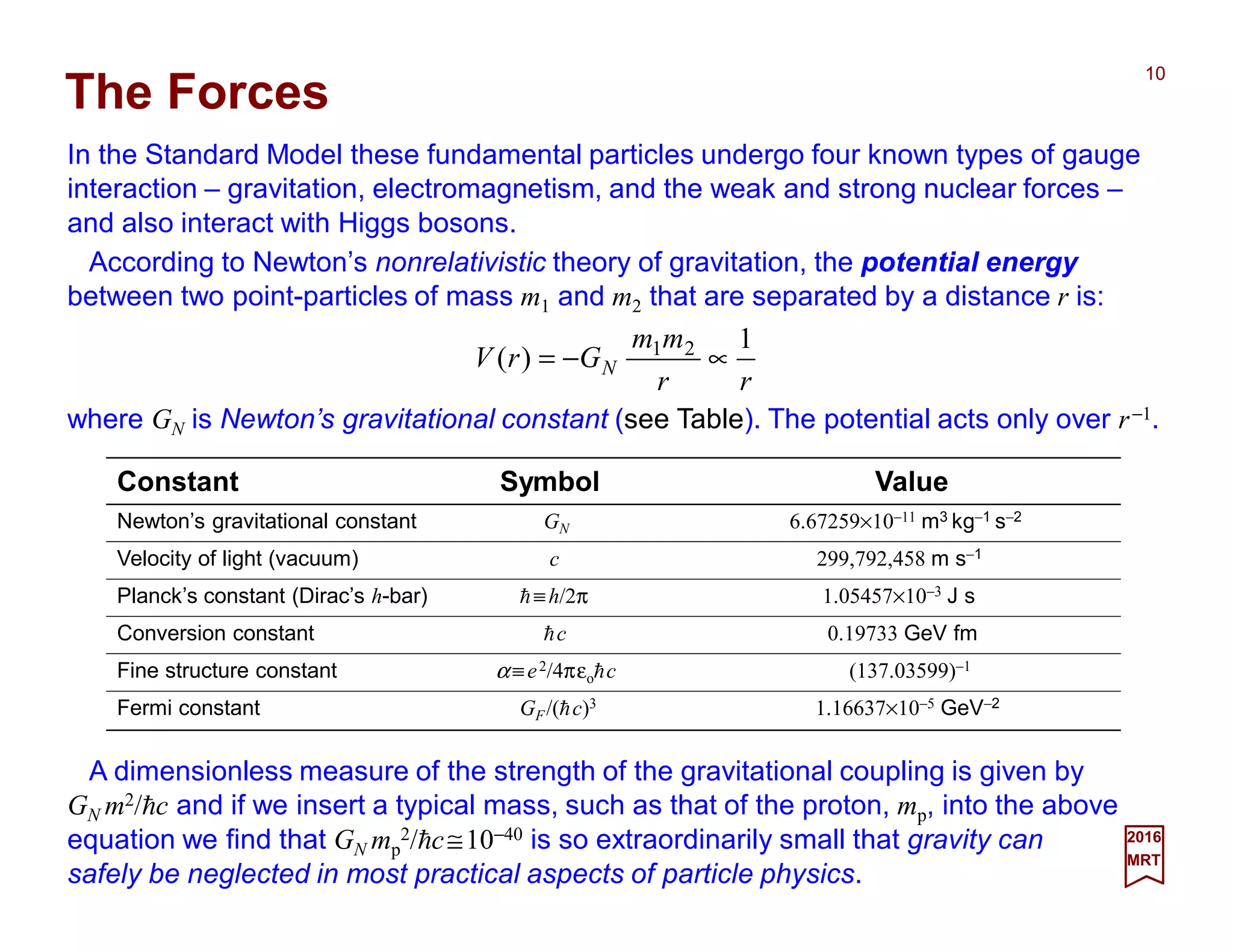 In the Standard Model these fundamental particles undergo four known types of gauge
interaction – gravitation, electromagnetism, and the weak and strong nuclear forces –
and also interact with Higgs bosons.
10
rr
mm
GrV N
1
)( 21
∝−=
The Forces
According to Newton’s nonrelativistic theory of gravitation, the potential energy
between two point-particles of mass m1 and m2 that are separated by a distance r is:
where GN is Newton’s gravitational constant (see Table). The potential acts only over r−1.
Constant Symbol Value
Newton’s gravitational constant GN 6.67259×10−11 m3 kg−1 s−2
Velocity of light (vacuum) c 299,792,458 m s−1
Planck’s constant (Dirac’s h-bar) h≡h/2π 1.05457×10−3 J s
Conversion constant hc 0.19733 GeV fm
Fine structure constant α≡e2/4πεohc (137.03599)−1
Fermi constant GF/(hc)3 1.16637×10−5 GeV−2
2017
MRT
A dimensionless measure of the strength of the gravitational coupling is given by
GN m2/hc and if we insert a typical mass, such as that of the proton, mp, into the above
equation we find that GN mp
2/hc≅10−40 is so extraordinarily small that gravity can
safely be neglected in most practical aspects of particle physics.
 