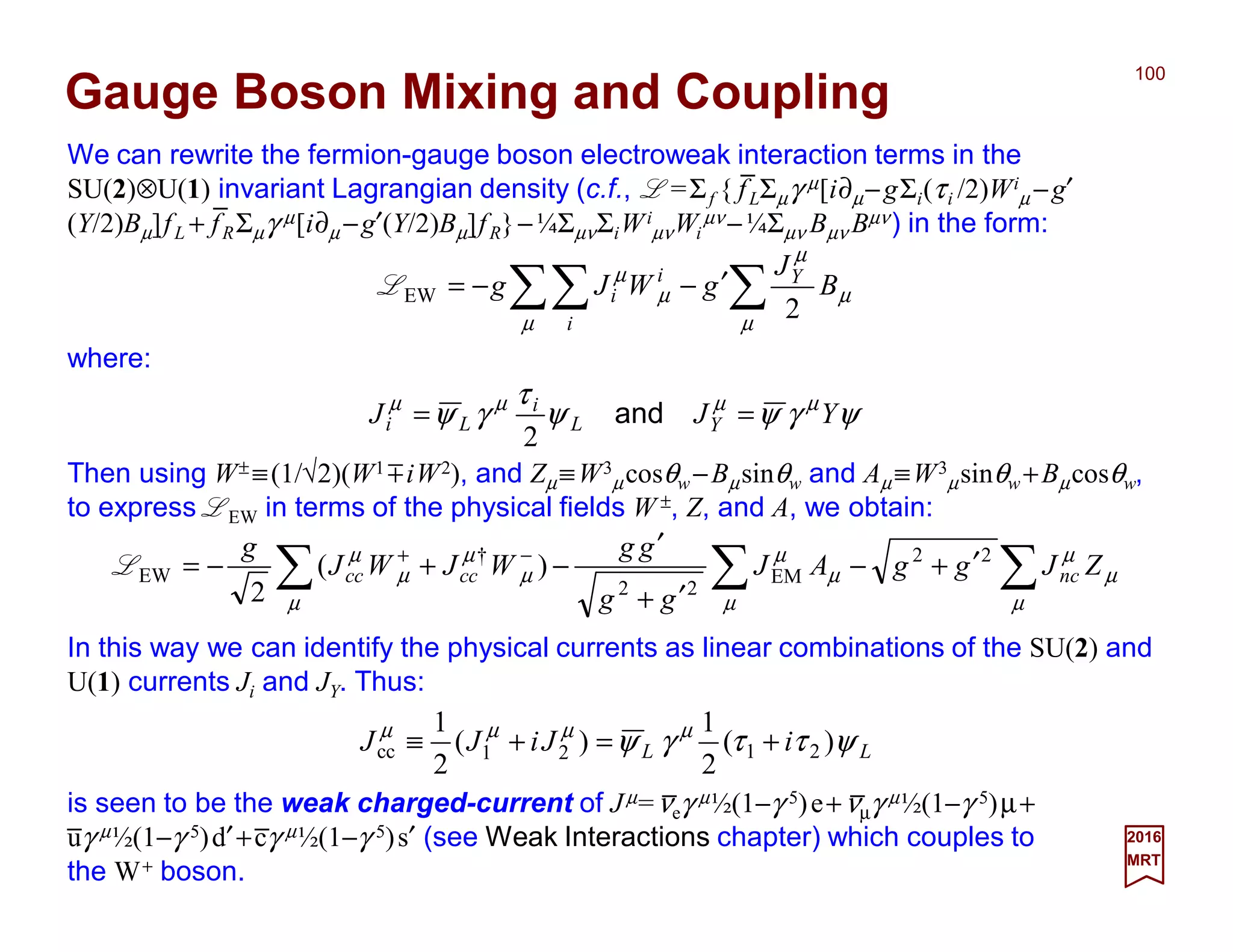 We can rewrite the fermion-gauge boson electroweak interaction terms in the SU(2)⊗U(1)
invariant Lagrangian density (c.f., L =Σf { fLΣµγ µ[i∂µ−gΣi(τi /2)Wi
µ −g′(Y/2)Bµ]fL +
fRΣµγ µ[i∂µ −g′(Y/2)Bµ]fR}−¼ΣµνΣiWi
µνWi
µν −¼Σµν Bµν Bµν) in the form:
100
2017
MRT
∑∑∑ ′−−=
µ
µ
µ
µ
µ
µ
B
J
gWJg Y
i
i
i
2
EWL
where:
ψγψψ
τ
γψ µµµµ
YJJ YL
i
Li == and
2
Then using W± ≡(1/√2)(W1 miW2), and Zµ≡W3
µcosθw −Bµsinθw and Aµ ≡W3
µsinθw +Bµcosθw,
to express LEW in terms of the physical fields W ±, Z, and A, we obtain:
∑∑∑ ′+−
′+
′
−+−= −+
µ
µ
µ
µ
µ
µ
µ
µ
µ
µ
µ
ZJggAJ
gg
gg
WJWJ
g
nccccc
22
EM
22
†
EW )(
2
L
In this way we can identify the physical currents as linear combinations of the SU(2) and
U(1) currents Ji and JY. Thus:
LL iJiJJ ψττγψ µµµµ
)(
2
1
)(
2
1
2121cc +=+≡
is seen to be the weak charged-current of Jµ=νeγ µ½(1−γ 5)e+νµγ µ½(1−γ 5)µ+
uγ µ½(1−γ 5)d′+cγ µ½(1−γ 5)s′ (c.f., Weak Interactions chapter) which couples to
the W+ boson.
Gauge Boson Mixing and Coupling
_
_
_ _
_ _
 