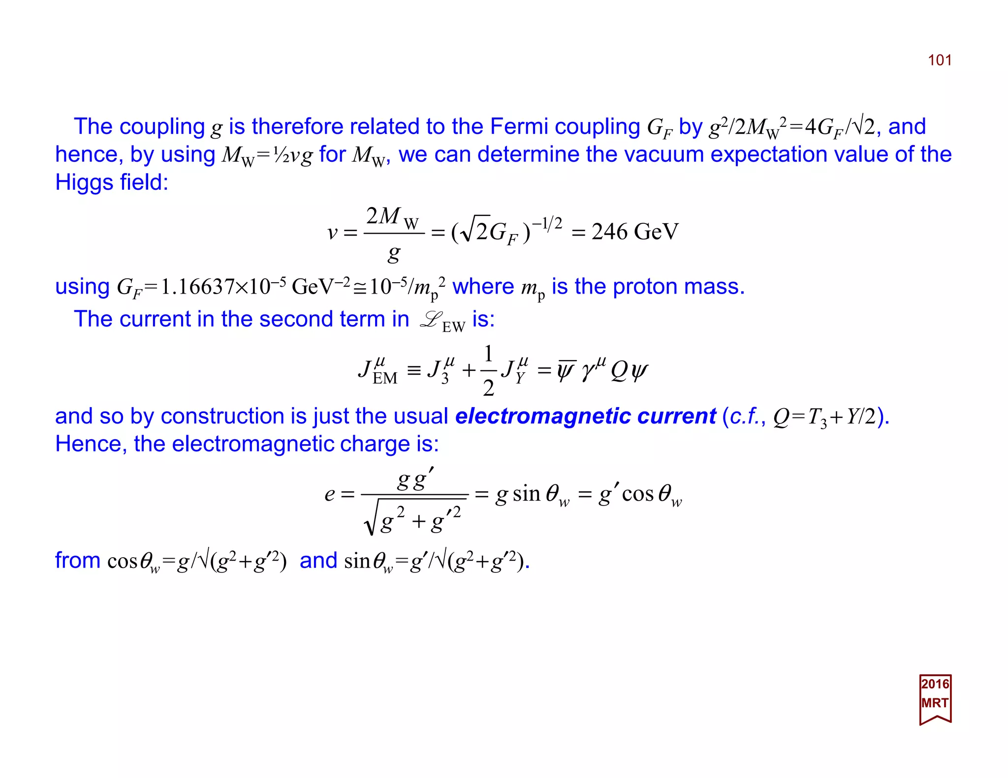 The coupling g is therefore related to the Fermi coupling GF by g2/2MW
2 =4GF /√2, and
hence, by using MW=½vg for MW, we can determine the vacuum expectation value of the
Higgs field:
101
2017
MRT
GeV246)2(
2 21W
=== −
FG
g
M
v
using GF =1.16637×10−5 GeV−2 ≅10−5/mp
2 where mp is the proton mass.
ψγψ µµµµ
QJJJ Y =+≡
2
1
3EM
and so by construction is just the usual electromagnetic current (c.f., Q=T3 +Y/2).
Hence, the electromagnetic charge is:
from cosθw =g/√(g2 +g′2) and sinθw =g′/√(g2+g′2).
ww gg
gg
gg
e θθ cossin
22
′==
′+
′
=
The current in the second term in LEW is:
 