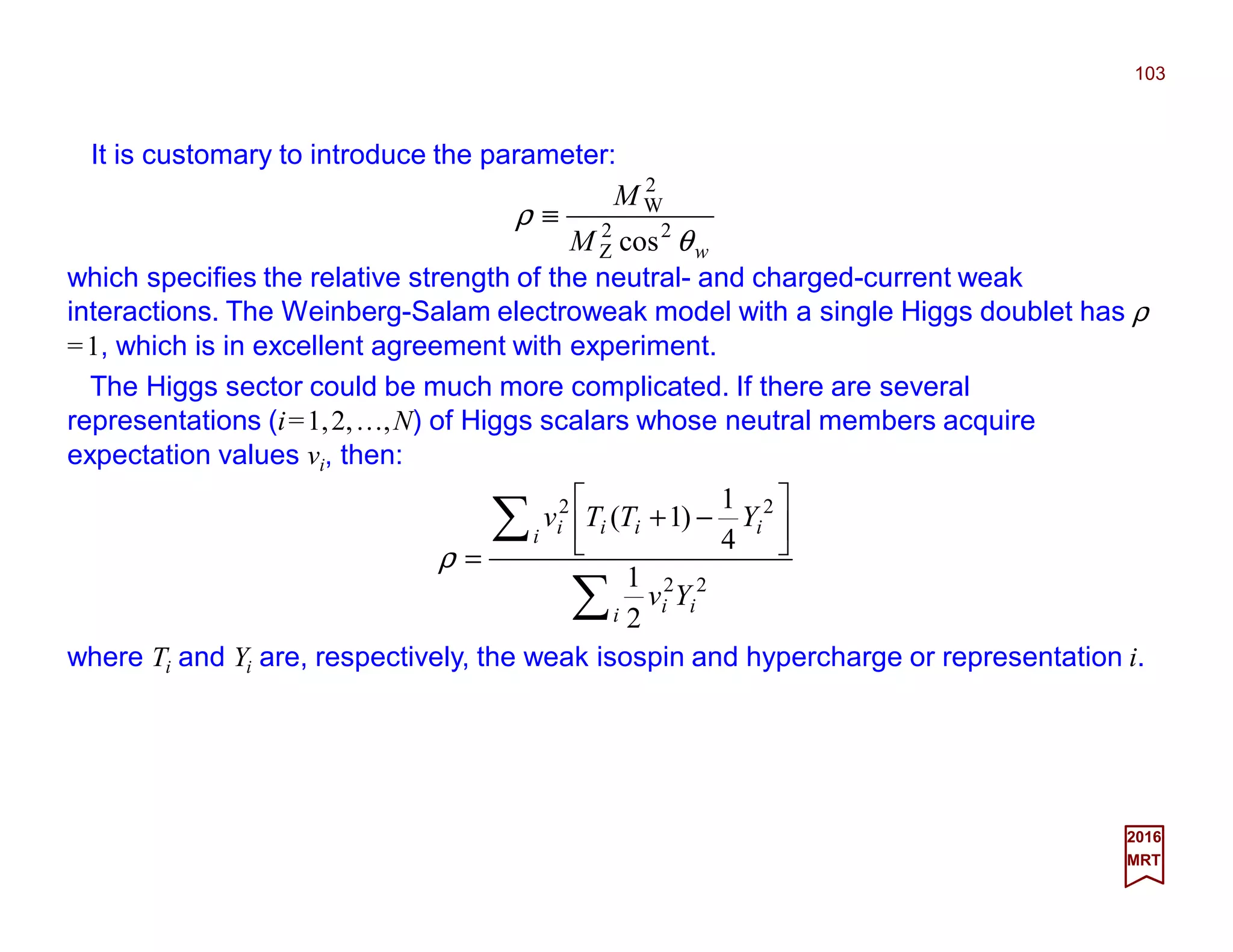 It is customary to introduce the parameter:
103
2017
MRT
∑
∑ 





−+
=
i ii
i iiii
Yv
YTTv
22
22
2
1
4
1
)1(
ρ
wM
M
θ
ρ 22
Z
2
W
cos
≡
which specifies the relative strength of the neutral- and charged-current weak
interactions. The Weinberg-Salam electroweak model with a single Higgs doublet has ρ
=1, which is in excellent agreement with experiment.
The Higgs sector could be much more complicated.If there are several representations
(i=1,2,…,N) of Higgs scalars whose neutral members acquire expectation values vi,
then:
where Ti and Yi are, respectively, the weak isospin and hypercharge or representation i.
 