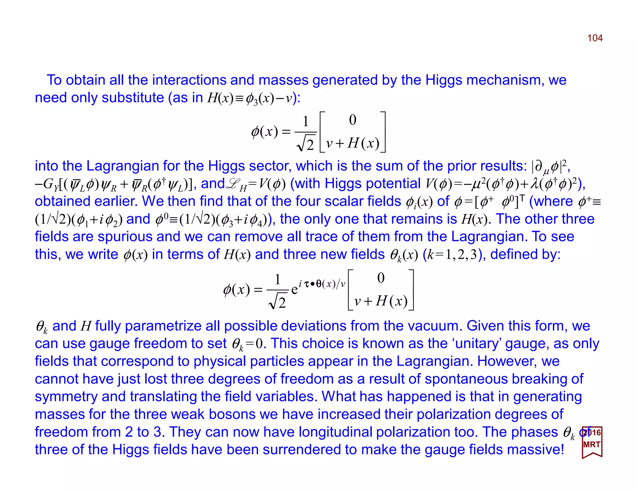 To obtain all the interactions and masses generated by the Higgs mechanism, we
need only substitute (as in H(x)≡φ3(x)−v):
104
2017
MRT






+
=
)(
0
2
1
)(
xHv
xφ
into the Lagrangian for the Higgs sector, which is the sum of the prior results: |∂µφ|2,
−GY[(ψLφ)ψR +ψR(φ†ψL)], and LH =V(φ) (with Higgs potential V(φ)=−µ2(φ†φ)+λ(φ†φ)2),
obtained earlier. We then find that of the four scalar fields φi(x) of φ =[φ+ φ0]T (where φ+≡
(1/√2)(φ1+iφ2) and φ0≡(1/√2)(φ3+iφ4)), the only one that remains is H(x). The other three
fields are spurious and we can remove all trace of them from the Lagrangian. To see
this, we write φ(x) in terms of H(x) and three new fields θk(x) (k=1,2,3), defined by:






+
= •
)(
0
e
2
1
)( )(
xHv
x vxi θθθθττττ
φ
θk and H fully parametrize all possible deviations from the vacuum. Given this form, we
can use gauge freedom to set θk =0. This choice is known as the ‘unitary’ gauge, as only
fields that correspond to physical particles appear in the Lagrangian. However, we
cannot have just lost three degrees of freedom as a result of spontaneous breaking of
symmetry and translating the field variables. What has happened is that in generating
masses for the three weak bosons we have increased their polarization degrees of free-
dom from 2 to 3. They can now have longitudinal polarization too. The phases θk of
three of the Higgs fields have been surrendered to make the gauge fields massive!
_ _
 