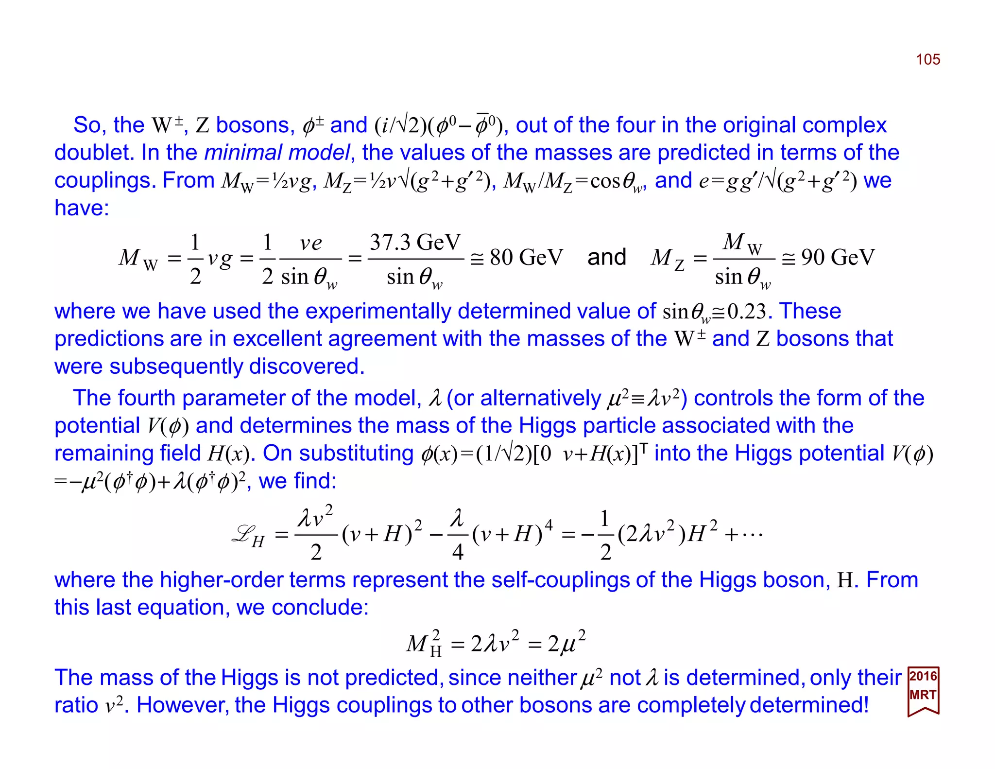 So, the W±, Z bosons, φ± and (i/√2)(φ0 −φ0), out of the four in the original complex
doublet. In the minimal model, the values of the masses are predicted in terms of the
couplings. From MW=½vg, MZ=½v√(g2 +g′2), MW/MZ =cosθw, and e=gg′/√(g2 +g′2) we
have:
105
2017
MRT
GeV90
sin
GeV80
sin
GeV3.37
sin2
1
2
1 W
ZW ≅=≅===
www
M
M
ev
gvM
θθθ
and
where we have used the experimentally determined value of sinθw≅0.23. These
predictions are in excellent agreement with the masses of the W± and Z bosons that
were subsequently discovered.
The fourth parameter of the model, λ (or alternatively µ2 ≡λv2) controls the form of the
potential V(φ) and determines the mass of the Higgs particle associated with the
remaining field H(x). On substituting φ(x)=(1/√2)[0 v+H(x)]T into the Higgs potential V(φ)
=−µ2(φ†φ)+λ(φ†φ)2, we find:
L+−=+−+= 2242
2
)2(
2
1
)(
4
)(
2
HvHvHv
v
H λ
λλ
L
where the higher-order terms represent the self-couplings of the Higgs boson, H. From
this last equation, we conclude:
222
H 22 µλ == vM
The mass of the Higgs is not predicted,since neither µ2 not λ is determined,only their
ratio v2. However, the Higgs couplings to other bosons are completely determined!
_
 