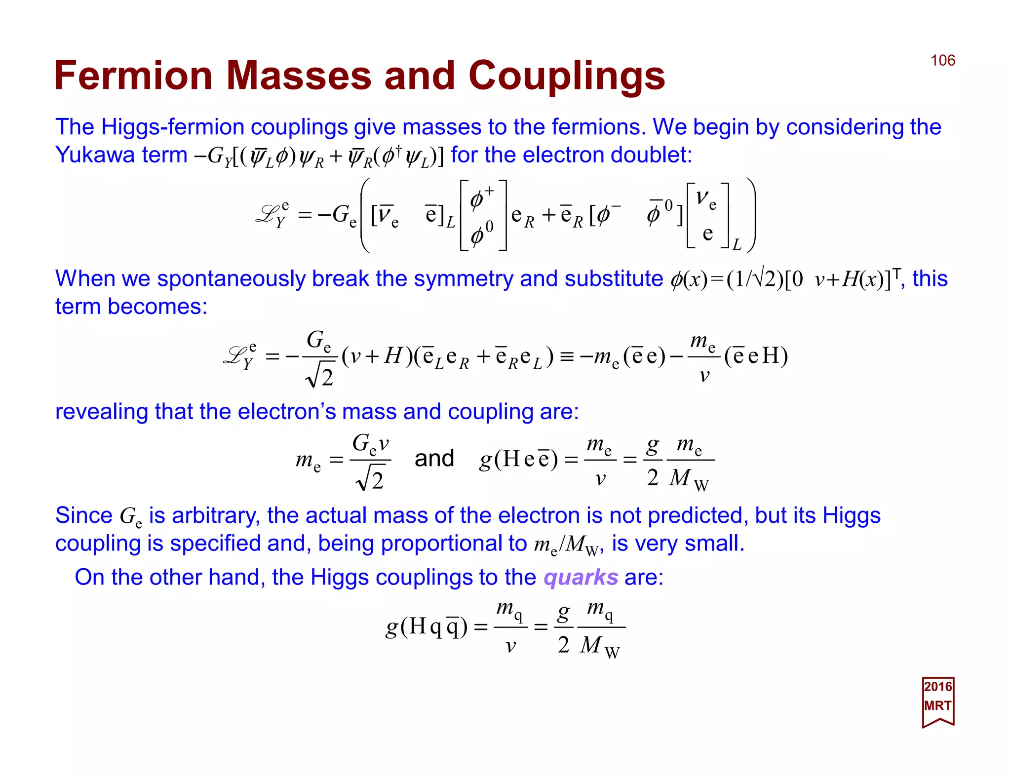 The Higgs-fermion couplings give masses to the fermions. We begin by considering the
Yukawa term −GY[(ψLφ)ψR +ψR(φ†ψL)] for the electron doublet:
106
2017
MRT














+








−= −
+
L
RRLY G
e
][ee]e[ e0
0ee
e ν
φφ
φ
φ
νL
Fermion Masses and Couplings
When we spontaneously break the symmetry and substitute φ(x)=(1/√2)[0 v+H(x)]T, this
term becomes:
)Hee()ee()eeee)((
2
e
e
ee
v
m
mHv
G
LRRLY −−≡++−=L
revealing that the electron’s mass and coupling are:
W
eee
e
2
)eeH(
2 M
mg
v
m
g
vG
m === and
Since Ge is arbitrary, the actual mass of the electron is not predicted, but its Higgs
coupling is specified and, being proportional to me/MW, is very small.
W
qq
2
)qqH(
M
mg
v
m
g ==
On the other hand, the Higgs couplings to the quarks are:
_ _
 