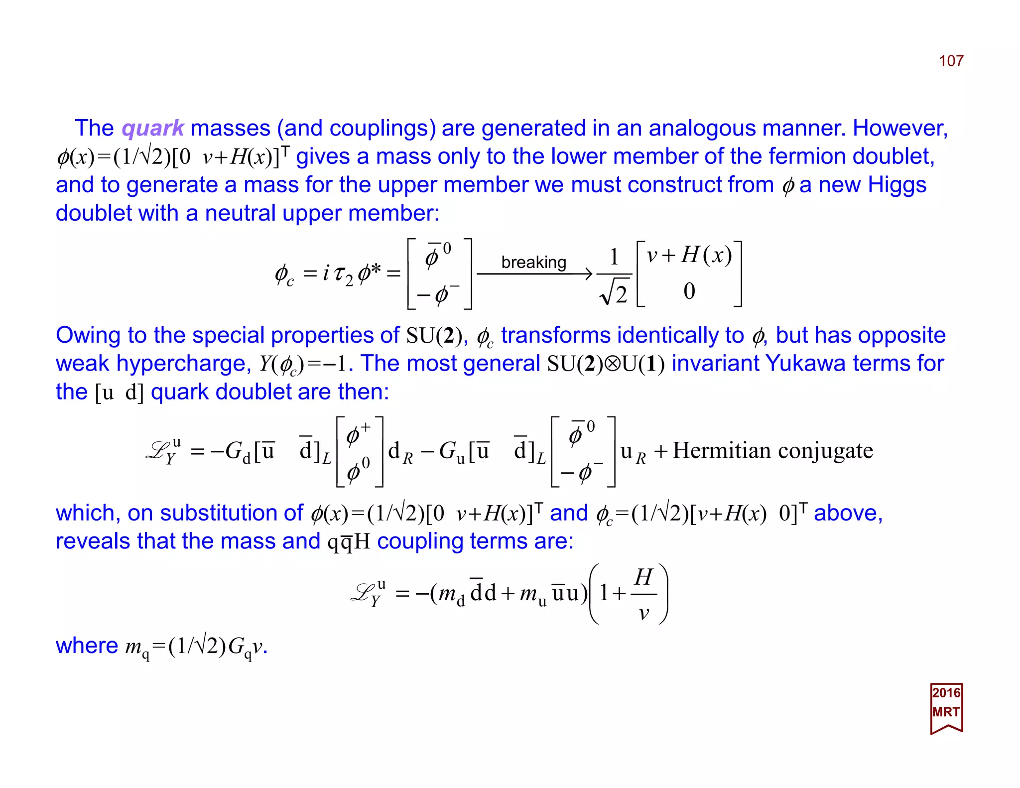 The quark masses (and couplings) are generated in an analogous manner. However,
φ(x)=(1/√2)[0 v+H(x)]T gives a mass only to the lower member of the fermion doublet,
and to generate a mass for the upper member we must construct from φ a new Higgs
doublet with a neutral upper member:
107
2017
MRT





 +
 →








−
== − 0
)(
2
1
*
0
2
xHv
ic
breaking
φ
φ
φτφ
Owing to the special properties of SU(2), φc transforms identically to φ, but has opposite
weak hypercharge, Y(φc)=−1. The most general SU(2)⊗U(1) invariant Yukawa terms for
the [u d] quark doublet are then:
conjugateHermitianu]du[d]du[
0
u0d
u
+








−
−








−= −
+
RLRLY GG
φ
φ
φ
φ
L
which, on substitution of φ(x)=(1/√2)[0 v+H(x)]T and φc =(1/√2)[v+H(x) 0]T above,
reveals that the mass and qqH coupling terms are:






++−=
v
H
mmY 1)uudd( ud
u
L
where mq =(1/√2)Gqv.
_
 