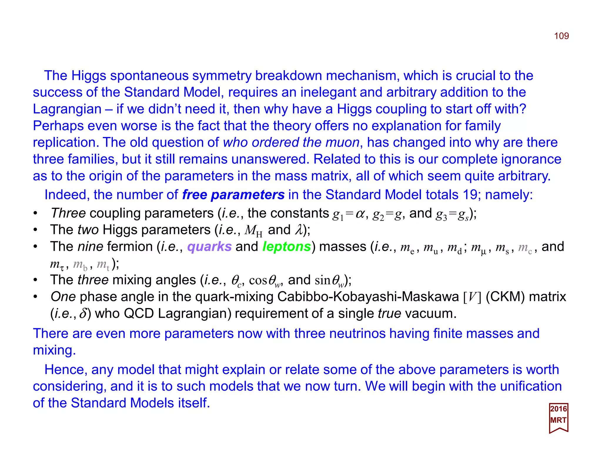 The Higgs spontaneous symmetry breakdown mechanism, which is crucial to the
success of the Standard Model, requires an inelegant and arbitrary addition to the
Lagrangian – if we didn’t need it, then why have a Higgs coupling to start off with?
Perhaps even worse is the fact that the theory offers no explanation for family
replication. The old question of who ordered the muon, has changed into why are there
three families, but it still remains unanswered. Related to this is our complete ignorance
as to the origin of the parameters in the mass matrix, all of which seem quite arbitrary.
109
2017
MRT
• Three coupling parameters (i.e., the constants g1 =α, g2 =g, and g3 =gs);
• The two Higgs parameters (i.e., MH and λ);
• The nine fermion (i.e., quarks and leptons) masses (i.e., me , mu , md ; mµ , ms , mc , and
mτ , mb , mt );
• The three mixing angles (i.e., θc, cosθw, and sinθw);
• One phase angle in the quark-mixing Cabibbo-Kobayashi-Maskawa [V] (CKM) matrix
(i.e.,δ) who QCD Lagrangian) requirement of a single true vacuum.
There are even more parameters now with three neutrinos having finite masses and
mixing.
Hence, any model that might explain or relate some of the above parameters is worth
considering, and it is to such models that we now turn. We will begin with the unification
of the Standard Models itself.
Indeed, the number of free parameters in the Standard Model totals 19; namely:
 