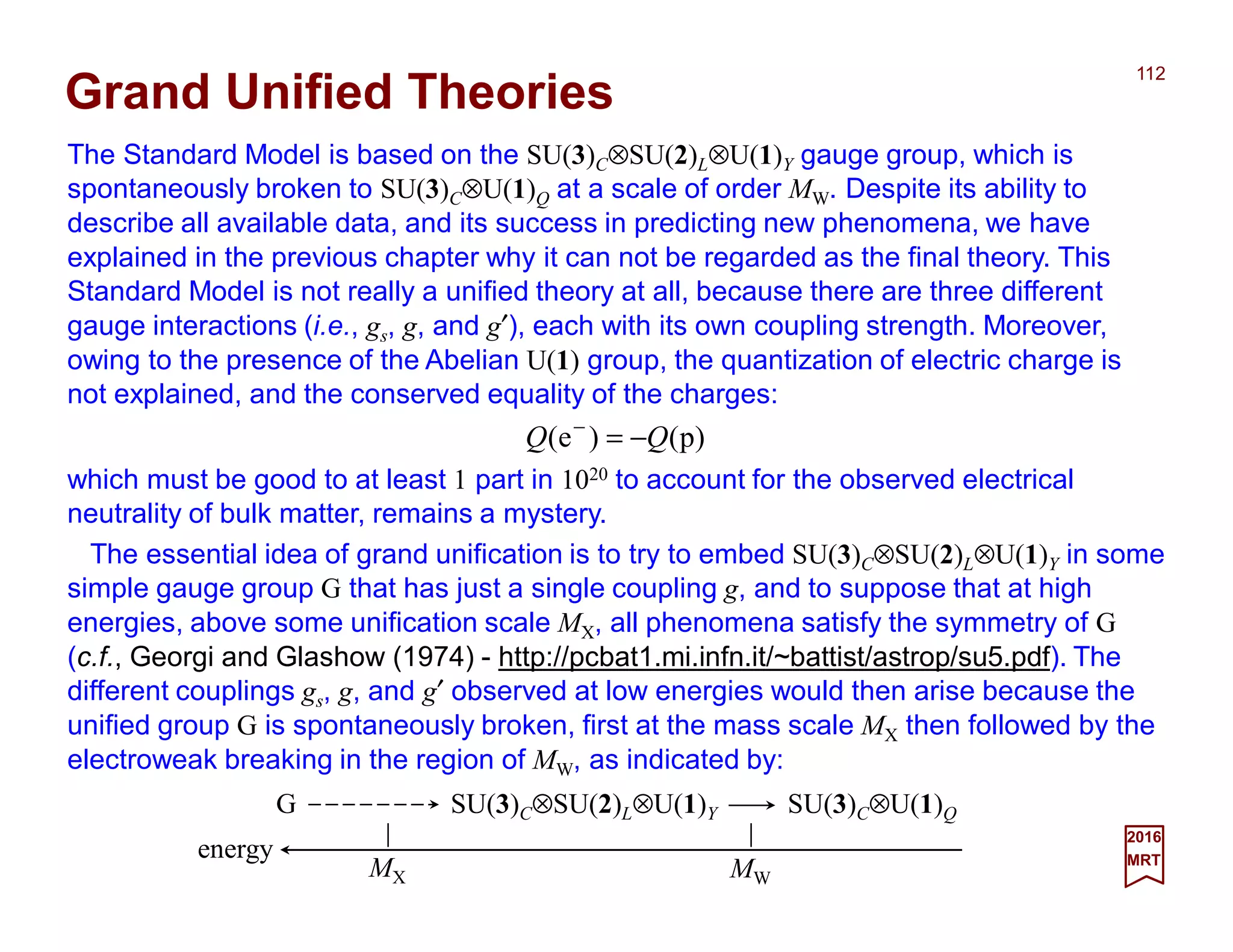 The Standard Model is based on the SU(3)C⊗SU(2)L⊗U(1)Y gauge group, which is
spontaneously broken to SU(3)C⊗U(1)Q at a scale of order MW. Despite its ability to
describe all available data, and its success in predicting new phenomena, we have
explained in the previous chapter why it can not be regarded as the final theory. This
Standard Model is not really a unified theory at all, because there are three different
gauge interactions (i.e., gs, g, and g′), each with its own coupling strength. Moreover,
owing to the presence of the Abelian U(1) group, the quantization of electric charge is
not explained, and the conserved equality of the charges:
112
2017
MRT
)p()e( QQ −=−
which must be good to at least 1 part in 1020 to account for the observed electrical
neutrality of bulk matter, remains a mystery.
Grand Unified Theories
The essential idea of grand unification is to try to embed SU(3)C⊗SU(2)L⊗U(1)Y in some
simple gauge group G that has just a single coupling g, and to suppose that at high
energies, above some unification scale MX, all phenomena satisfy the symmetry of G
(c.f., Georgi and Glashow (1974) - http://pcbat1.mi.infn.it/~battist/astrop/su5.pdf). The
different couplings gs, g, and g′ observed at low energies would then arise because the
unified group G is spontaneously broken, first at the mass scale MX then followed by the
electroweak breaking in the region of MW, as indicated by:
G SU(3)C⊗SU(2)L⊗U(1)Y SU(3)C⊗U(1)Q
MWMX
energy
 
