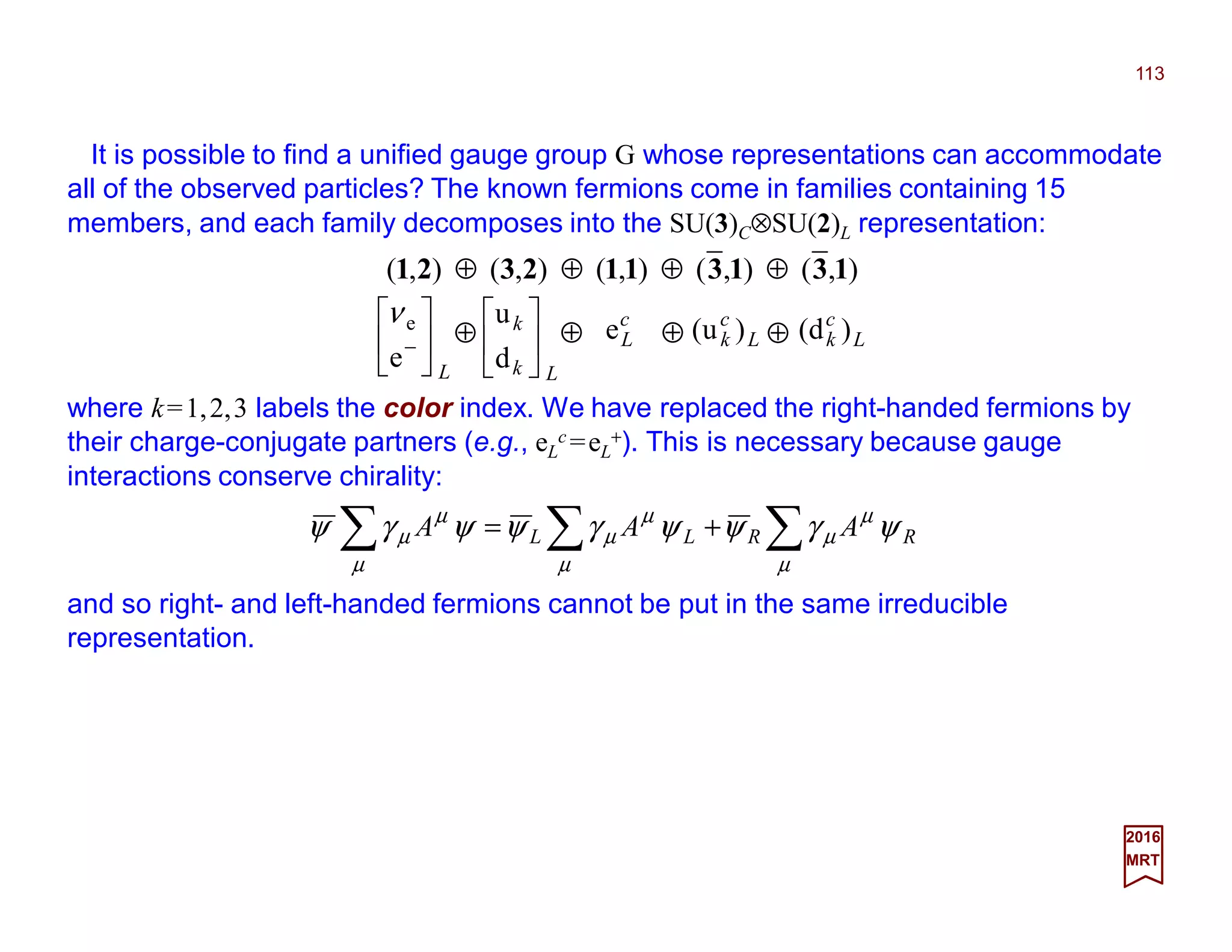 It is possible to find a unified gauge group G whose representations can accommodate
all of the observed particles? The known fermions come in families containing 15
members, and each family decomposes into the SU(3)C⊗SU(2)L representation:
113
2017
MRT
),(),(),(),(),( 1313112321 ⊕⊕⊕⊕
where k=1,2,3 labels the color index. We have replaced the right-handed fermions by
their charge-conjugate partners (e.g., eL
c =eL
+). This is necessary because gauge
interactions conserve chirality:
L






−
e
eν
Lk
k






d
u c
Le L
c
k )u( L
c
k )d(⊕⊕⊕⊕
∑∑∑ +=
µ
µ
µ
µ
µ
µ
µ
µ
µ ψγψψγψψγψ RRLL AAA
and so right- and left-handed fermions cannot be put in the same irreducible
representation.
 
