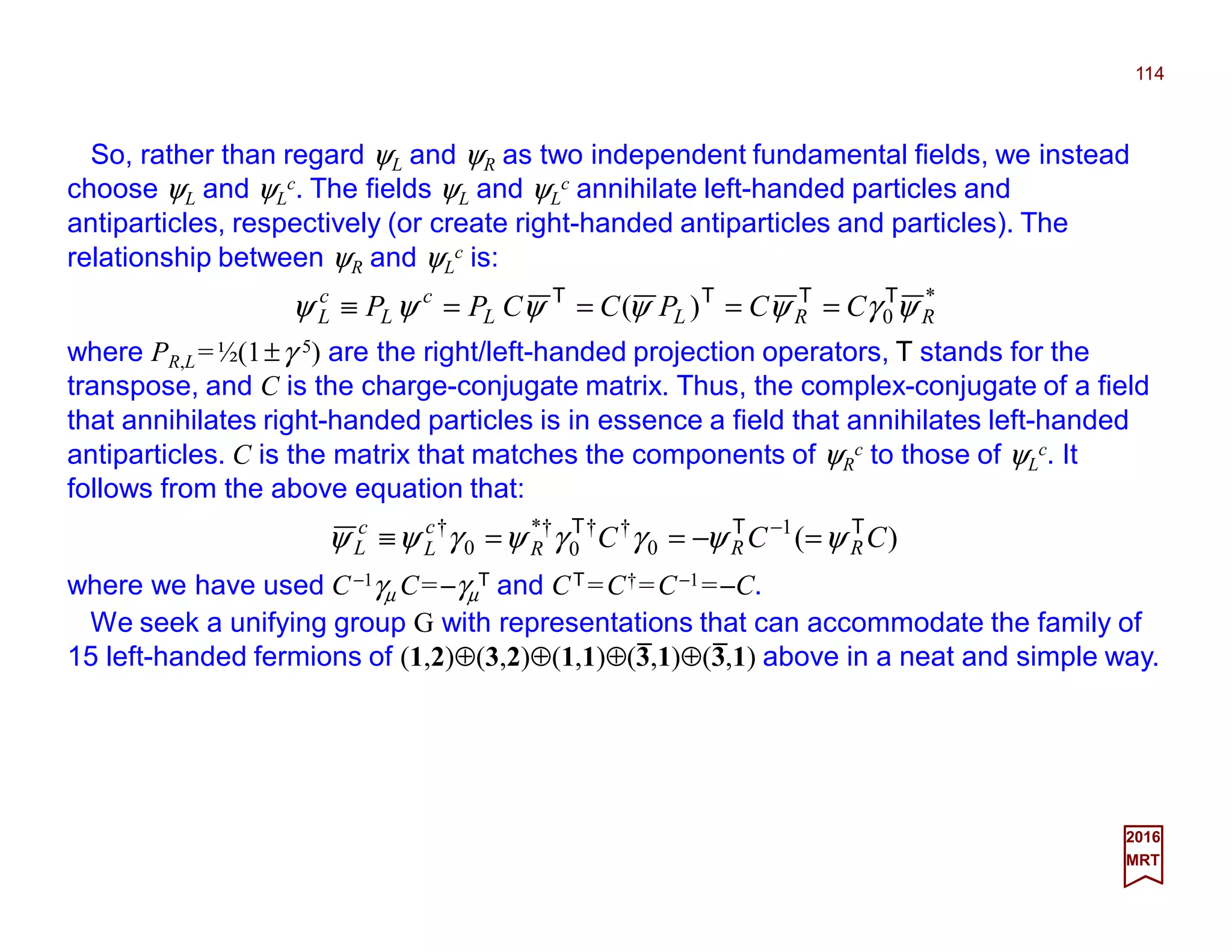 So, rather than regard ψL and ψR as two independent fundamental fields, we instead
choose ψL and ψL
c. The fields ψL and ψL
c annihilate left-handed particles and
antiparticles, respectively (or create right-handed antiparticles and particles). The
relationship between ψR and ψL
c is:
114
2017
MRT
*
0)( RRLL
c
L
c
L CCPCCPP ψγψψψψψ TTTT
====≡
where PR,L=½(1±γ 5) are the right/left-handed projection operators, T stands for the
transpose, and C is the charge-conjugate matrix. Thus, the complex-conjugate of a field
that annihilates right-handed particles is in essence a field that annihilates left-handed
antiparticles. C is the matrix that matches the components of ψR
c to those of ψL
c. It
follows from the above equation that:
)(1
0
††
0
†*
0
†
CCC RRR
c
L
c
L
TTT
ψψγγψγψψ =−==≡ −
where we have used C−1γµ C=−γµ
T and CT =C†=C−1=−C.
We seek a unifying group G with representations that can accommodate the family of
15 left-handed fermions of (1,2)⊕(3,2)⊕(1,1)⊕(3,1)⊕(3,1) above in a neat and simple way.
_ _
 