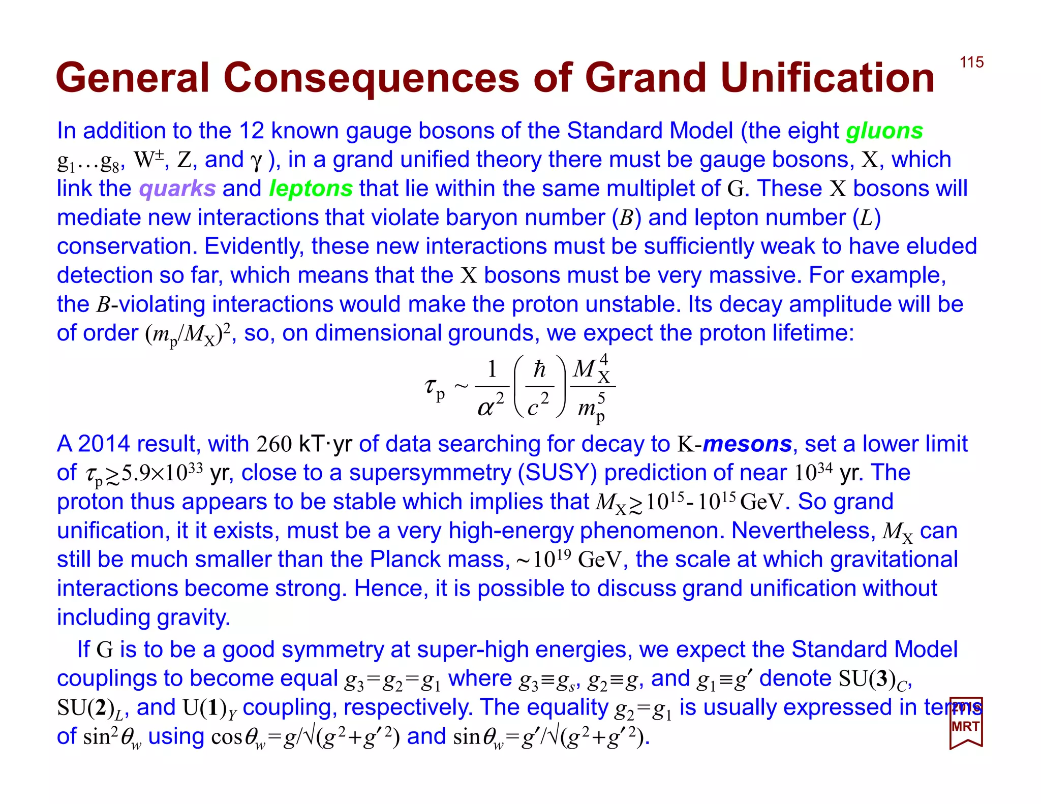 In addition to the 12 known gauge bosons of the Standard Model (the eight gluons
g1…g8, W±, Z, and γ ), in a grand unified theory there must be gauge bosons, X, which
link the quarks and leptons that lie within the same multiplet of G. These X bosons will
mediate new interactions that violate baryon number (B) and lepton number (L)
conservation. Evidently, these new interactions must be sufficiently weak to have eluded
detection so far, which means that the X bosons must be very massive. For example,
the B-violating interactions would make the proton unstable. Its decay amplitude will be
of order (mp/MX)2, so, on dimensional grounds, we expect the proton lifetime:
115
2017
MRT
A 2014 result, with 260 kT·yr of data searching for decay to K-mesons, set a lower limit
of τp >5.9×1033 yr, close to a supersymmetry (SUSY) prediction of near 1034 yr. The
proton thus appears to be stable which implies that MX >1015-1015 GeV. So grand
unification, it it exists, must be a very high-energy phenomenon. Nevertheless, MX can
still be much smaller than the Planck mass, ~1019 GeV, the scale at which gravitational
interactions become strong. Hence, it is possible to discuss grand unification without
including gravity.
General Consequences of Grand Unification
~
5
p
4
X
22p
1
~
m
M
c





 h
α
τ
~
If G is to be a good symmetry at super-high energies, we expect the Standard Model
couplings to become equal g3=g2 =g1 where g3≡gs, g2 ≡g, and g1 ≡g′ denote SU(3)C,
SU(2)L, and U(1)Y coupling, respectively. The equality g2 =g1 is usually expressed in
terms of sin2θw using cosθw =g/√(g2 +g′2) and sinθw =g′/√(g2 +g′2).
 