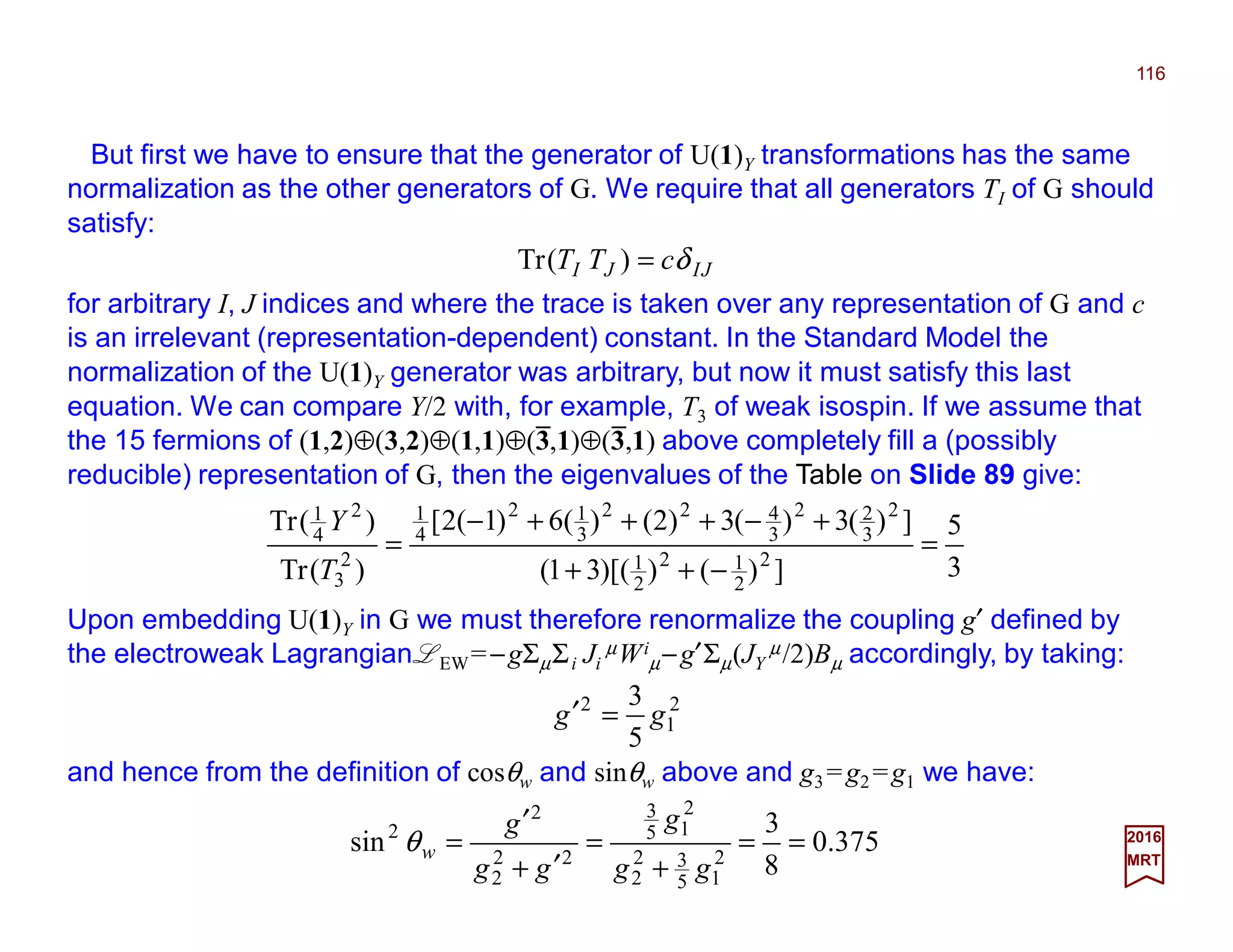But first we have to ensure that the generator of U(1)Y transformations has the same
normalization as the other generators of G. We require that all generators TI of G should
satisfy:
116
2017
MRT
JIJI cTT δ=)(Tr
for arbitrary I, J indices and where the trace is taken over any representation of G and c
is an irrelevant (representation-dependent) constant. In the Standard Model the
normalization of the U(1)Y generator was arbitrary, but now it must satisfy this last
equation. We can compare Y/2 with, for example, T3 of weak isospin. If we assume that
the 15 fermions of (1,2)⊕(3,2)⊕(1,1)⊕(3,1)⊕(3,1) above completely fill a (possibly
reducible) representation of G, then the eigenvalues of the Table on Slide 89 give:
3
5
])())[(31(
])(3)(3)2()(6)1(2[
)(Tr
)(Tr
2
2
12
2
1
2
3
22
3
422
3
12
4
1
2
3
2
4
1
=
−++
+−+++−
=
T
Y
Upon embedding U(1)Y in G we must therefore renormalize the coupling g′ defined by
the electroweak Lagrangian LEW=−gΣµΣi Ji
µWi
µ−g′Σµ(JY
µ/2)Bµ accordingly, by taking:
2
1
2
5
3
gg =′
and hence from the definition of cosθw and sinθw above and g3 =g2 =g1 we have:
375.0
8
3
sin 2
15
32
2
2
15
3
22
2
2
2
==
+
=
′+
′
=
gg
g
gg
g
wθ
_ _
 