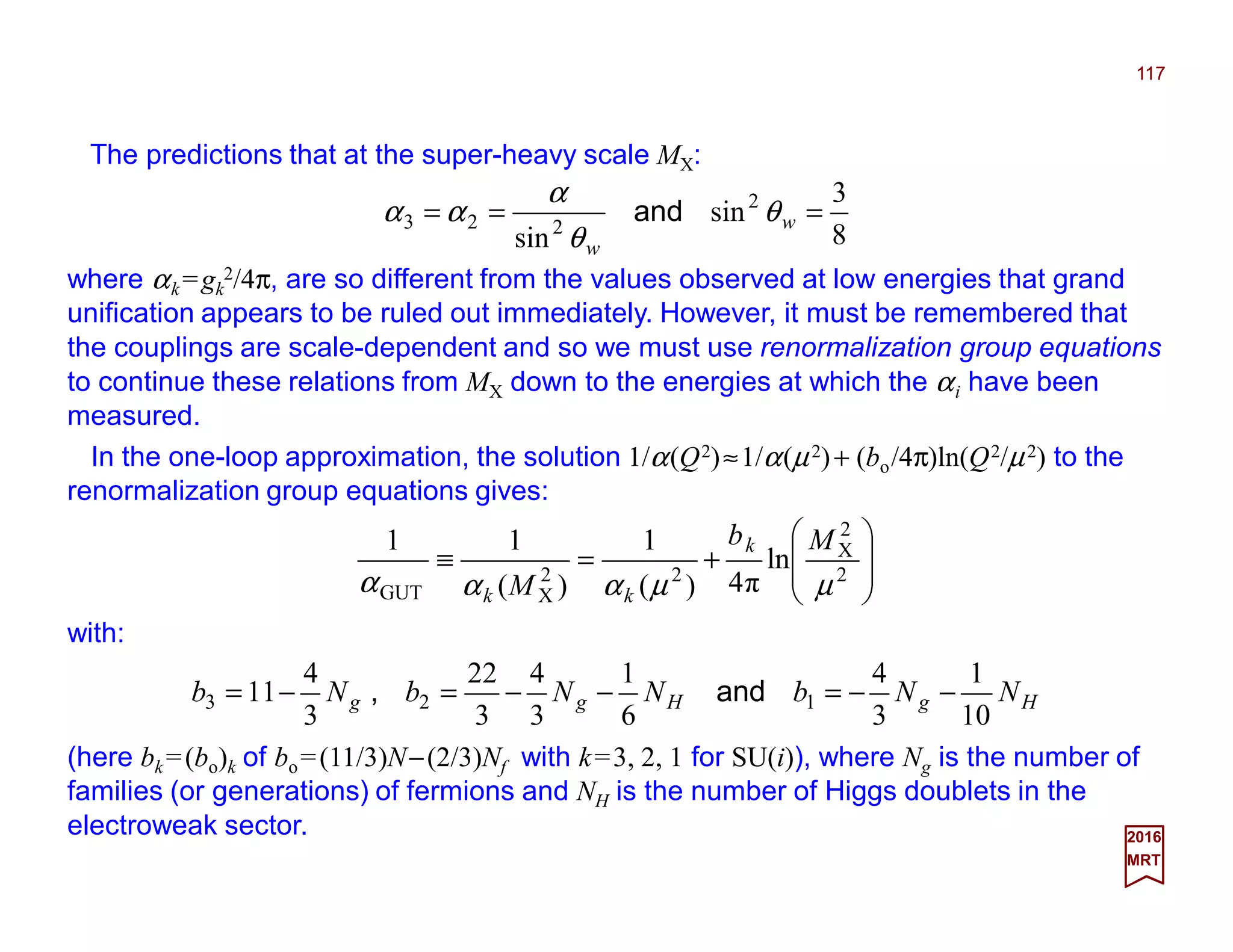 The predictions that at the super-heavy scale MX:
117
8
3
sin
sin
2
223 === w
w
θ
θ
α
αα and
where αk =gk
2/4π, are so different from the values observed at low energies that grand
unification appears to be ruled out immediately. However, it must be remembered that
the couplings are scale-dependent and so we must use renormalization group equations
to continue these relations from MX down to the energies at which the αi have been
measured.
2017
MRT
HgHgg NNbNNbNb
10
1
3
4
6
1
3
4
3
22
3
4
11 123 −−=−−=−= and,








+=≡ 2
2
X
22
XGUT
ln
π4)(
1
)(
11
µµααα
Mb
M
k
kk
with:
(here bk =(bo)k of bo=(11/3)N−(2/3)Nf with k=3, 2, 1 for SU(i)), where Ng is the number of
families (or generations) of fermions and NH is the number of Higgs doublets in the
electroweak sector.
In the one-loop approximation, the solution 1/α(Q2)≈1/α(µ2)+ (bo/4π)ln(Q2/µ2) to the
renormalization group equations gives:
 