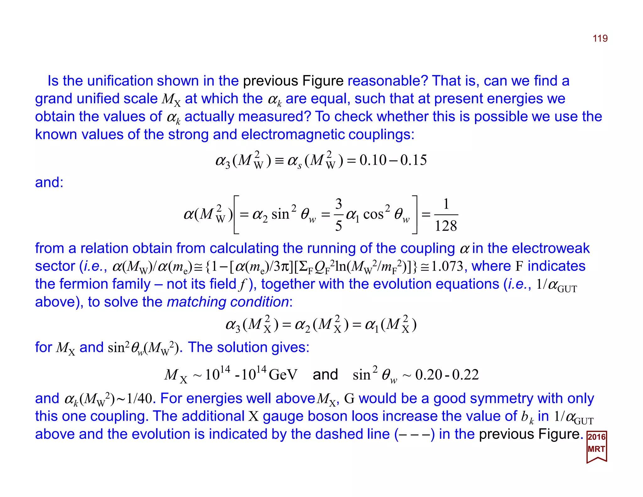 Is the unification shown in the previous Figure reasonable? That is, can we find a
grand unified scale MX at which the αk are equal, such that at present energies we
obtain the values of αk actually measured? To check whether this is possible we use the
known values of the strong and electromagnetic couplings:
119
2017
MRT
15.010.0)()( 2
W
2
W3 −=≡ MM sαα
and:
from a relation obtain from calculating the running of the coupling α in the electroweak
sector (i.e., α(MW)/α(me)≅{1−[α(me)/3π][ΣFQF
2ln(MW
2/mF
2)]}≅1.073, where F indicates
the fermion family – not its field f ), together with the evolution equations (i.e., 1/αGUT
above), to solve the matching condition:
128
1
cos
5
3
sin)( 2
1
2
2
2
W =





== wwM θαθαα
)()()( 2
X1
2
X2
2
X3 MMM ααα ==
for MX and sin2θw(MW
2). The solution gives:
.220-20.0~sinGeV10-10~ 21414
X wM θand
and αk(MW
2)~1/40. For energies well aboveMX, G would be a good symmetry with only
this one coupling. The additional X gauge boson loos increase the value of bk in 1/αGUT
above and the evolution is indicated by the dashed line (− − −) in the previous Figure.
 