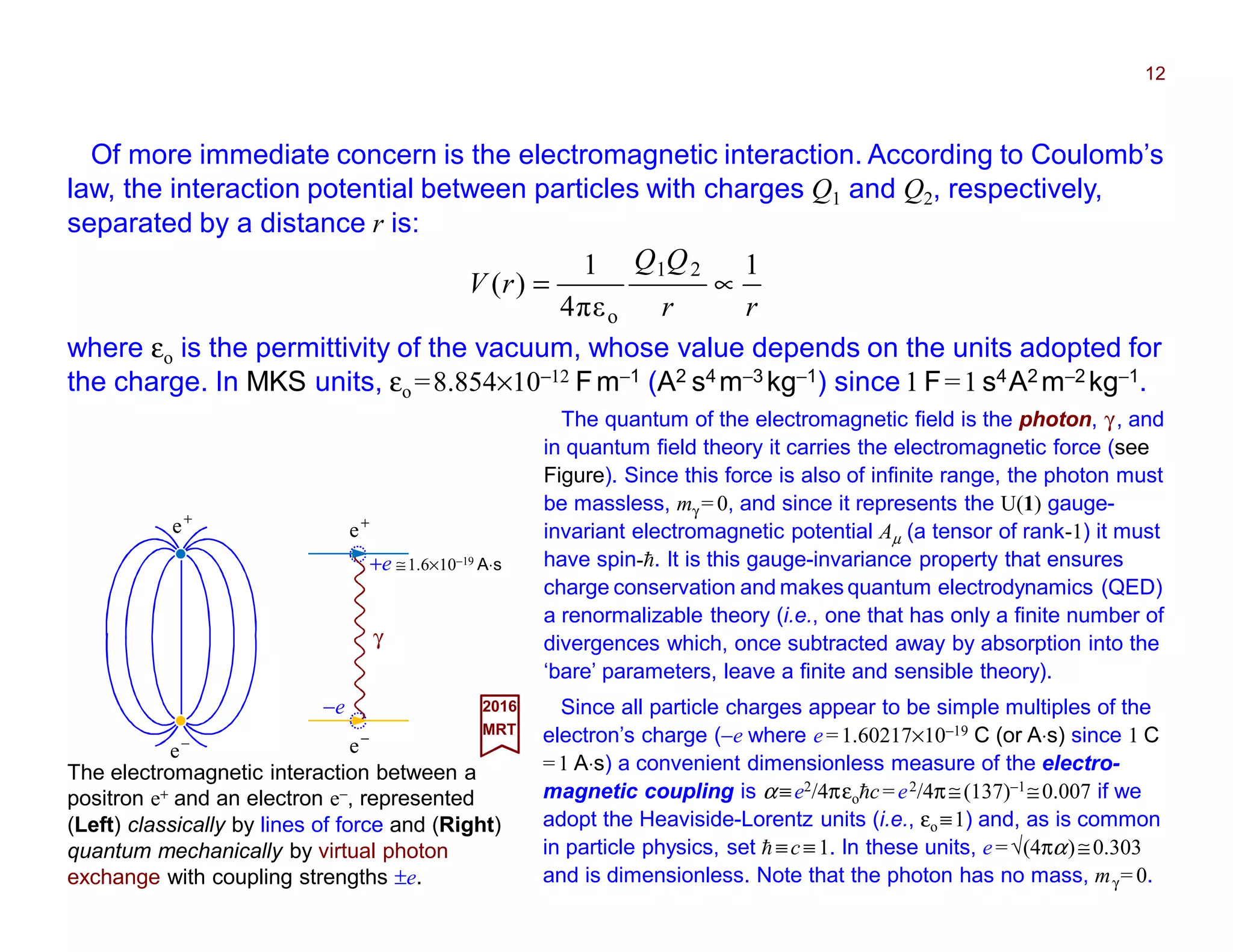 Of more immediate concern is the electromagnetic interaction. According to Coulomb’s
law, the interaction potential between particles with charges Q1 and Q2, respectively,
separated by a distance r is:
12
The electromagnetic interaction between a
positron e+ and an electron e−, represented
(Left) classically by lines of force and (Right)
quantum mechanically by virtual photon
exchange with coupling strengths ±e.
2017
MRT
Since all particle charges appear to be simple multiples of the
electron’s charge (−e where e=1.60217×10−19 C (or A⋅s) since 1 C
=1 A⋅s) a convenient dimensionless measure of the electro-
magnetic coupling is α≡e2/4πεohc=e2/4π≅(137)−1≅0.007 if we
adopt the Heaviside-Lorentz units (i.e., εo ≡1) and, as is common
in particle physics, set h ≡c≡ 1. In these units, e= √(4πα)≅0.303
and is dimensionless. Note that the photon has no mass, mγ = 0.
−
e
+
e
rr
QQ
rV
1
επ4
1
)(
21
o
∝=
where εo is the permittivity of the vacuum, whose value depends on the units adopted for
the charge. In MKS units, εo =8.854×10−12 Fm−1 (A2 s4 m−3 kg−1) since 1 F=1 s4A2 m−2 kg−1.
The quantum of the electromagnetic field is the photon, γ, and
in quantum field theory it carries the electromagnetic force (see
Figure). Since this force is also of infinite range, the photon must
be massless, mγ = 0, and since it represents the U(1) gauge-
invariant electromagnetic potential Aµ (a tensor of rank-1) it must
have spin-h. It is this gauge-invariance property that ensures
charge conservation and makes quantum electrodynamics (QED)
a renormalizable theory (i.e., one that has only a finite number of
divergences which, once subtracted away by absorption into the
‘bare’ parameters, leave a finite and sensible theory).
−
e
+
e
γ
+e ≅1.6×10−19 A⋅s
−e
 