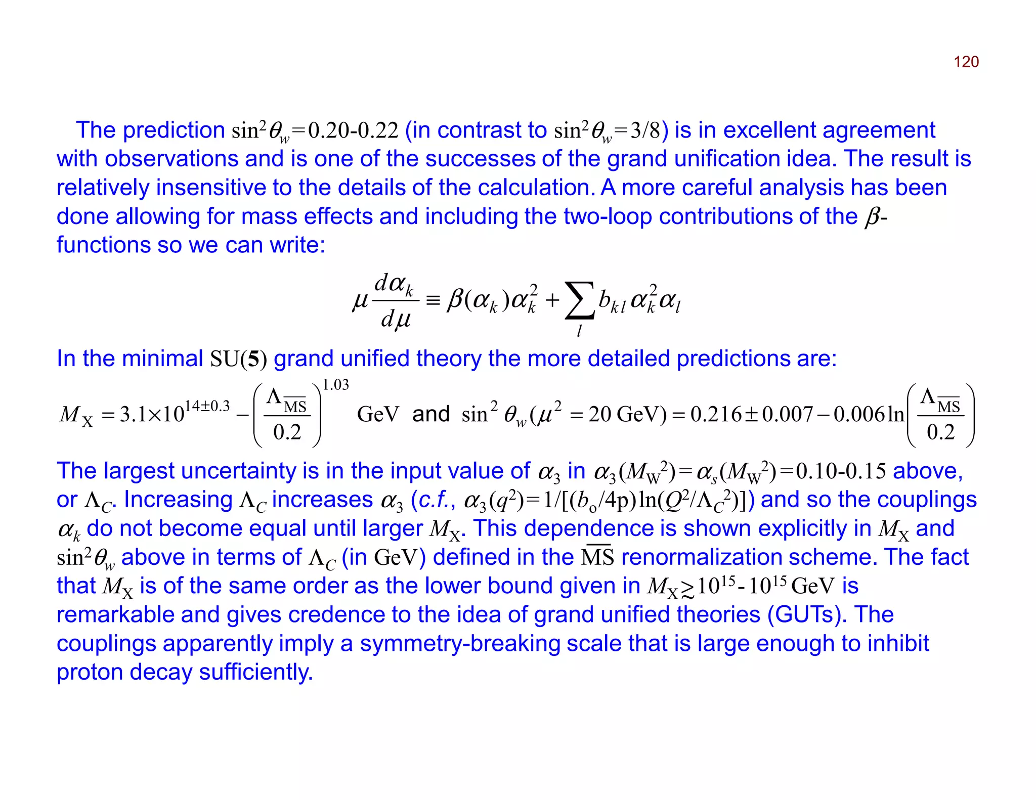 The prediction sin2θw =0.20-0.22 (in contrast to sin2θw =3/8) is in excellent agreement
with observations and is one of the successes of the grand unification idea. The result is
relatively insensitive to the details of the calculation. A more careful analysis has been
done allowing for mass effects and including the two-loop contributions of the β-
functions so we can write:
120
∑+≡
l
lklkkk
k
b
d
d
ααααβ
µ
α
µ 22
)(
In the minimal SU(5) grand unified theory the more detailed predictions are:







 Λ
−±==






 Λ
−×= ±
2.0
ln006.00.0070.216GeV)20(sinGeV
2.0
101.3 MS22
03.1
MS3.014
X µθwM and
The largest uncertainty is in the input value of α3 in α3(MW
2)=αs(MW
2)=0.10-0.15 above,
or ΛC. Increasing ΛC increases α3 (c.f., α3(q2)=1/[(bo/4π)ln(Q2/ΛC
2)]) and so the couplings
αk do not become equal until larger MX. This dependence is shown explicitly in MX and
sin2θw above in terms of ΛC (in GeV) defined in the MS renormalization scheme. The fact
that MX is of the same order as the lower bound given in MX >1015-1015 GeV is
remarkable and gives credence to the idea of grand unified theories (GUTs). The
couplings apparently imply a symmetry-breaking scale that is large enough to inhibit
proton decay sufficiently.
~
__
2017
MRT
 