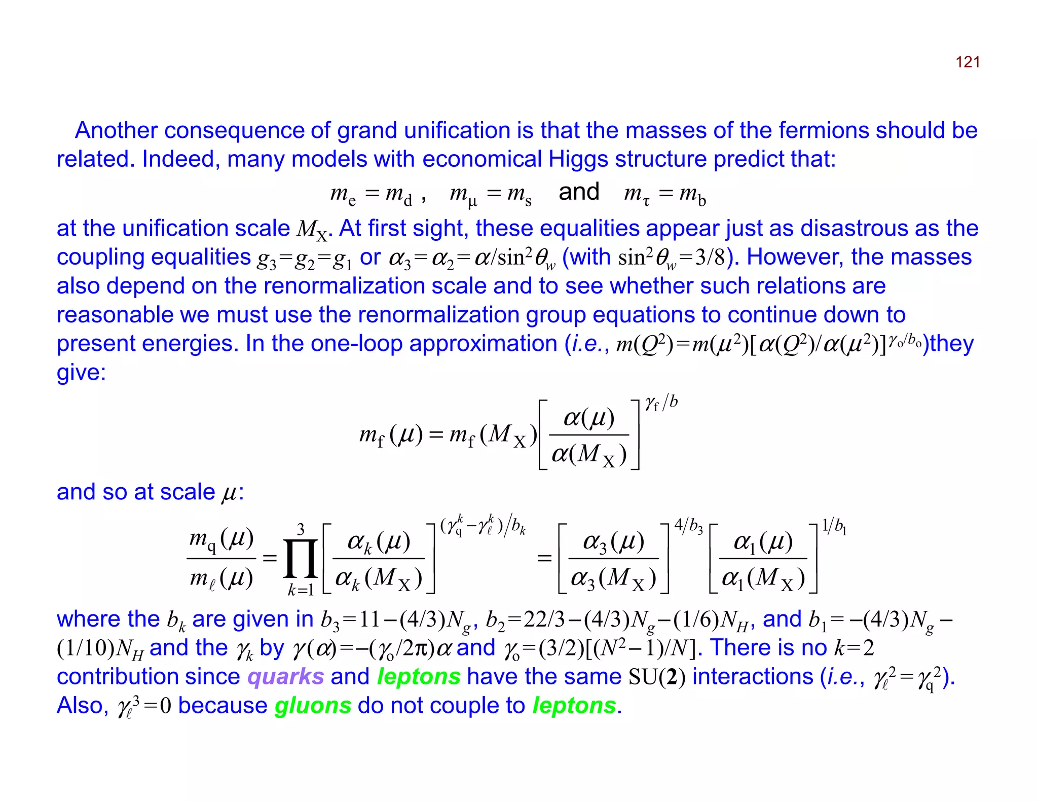 Another consequence of grand unification is that the masses of the fermions should be
related. Indeed, many models with economical Higgs structure predict that:
121
bτsµde mmmmmm === and,
at the unification scale MX. At first sight, these equalities appear just as disastrous as the
coupling equalities g3=g2 =g1 or α3 =α2 =α/sin2θw (with sin2θw =3/8). However, the masses
also depend on the renormalization scale and to see whether such relations are
reasonable we must use the renormalization group equations to continue down to
present energies. In the one-loop approximation (i.e., m(Q2)=m(µ2)[α(Q2)/α(µ2)]γ o/bo)they
give:
b
M
Mmm
f
)(
)(
)()(
X
Xff
γ
α
µα
µ 





=
and so at scale µ:
13q 1
X1
1
4
X3
3
3
1
)(
X
q
)(
)(
)(
)(
)(
)(
)(
)(
bb
k
b
k
k
MMMm
m k
kk












=





= ∏=
−
α
µα
α
µα
α
µα
µ
µ
γγ l
l
where the bk are given in b3 =11−(4/3)Ng, b2 =22/3−(4/3)Ng −(1/6)NH, and b1 = −(4/3)Ng −
(1/10)NH and the γk by γ (α)=−(γo/2π)α and γo =(3/2)[(N2 −1)/N]. There is no k=2
contribution since quarks and leptons have the same SU(2) interactions (i.e., γl
2 =γq
2).
Also, γl
3 =0 because gluons do not couple to leptons. 2017
MRT
 