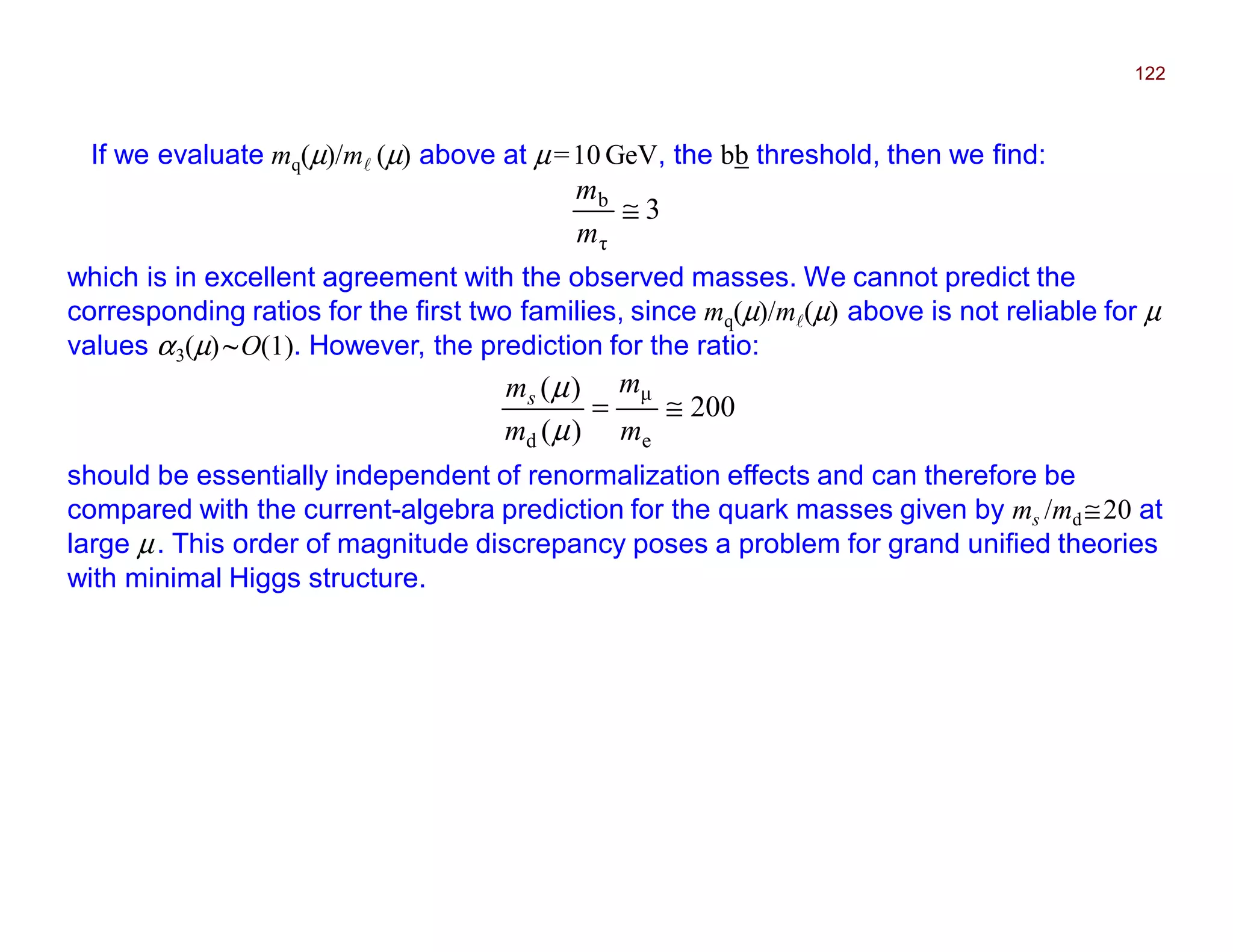 If we evaluate mq(µ)/ml (µ) above at µ=10 GeV, the bb threshold, then we find:
122
3
τ
b
≅
m
m
which is in excellent agreement with the observed masses. We cannot predict the
corresponding ratios for the first two families, since mq(µ)/ml(µ) above is not reliable for µ
values α3(µ)~O(1). However, the prediction for the ratio:
200
)(
)(
e
µ
d
≅=
m
m
m
ms
µ
µ
should be essentially independent of renormalization effects and can therefore be
compared with the current-algebra prediction for the quark masses given by ms /md ≅20 at
large µ. This order of magnitude discrepancy poses a problem for grand unified theories
with minimal Higgs structure.
2017
MRT
 