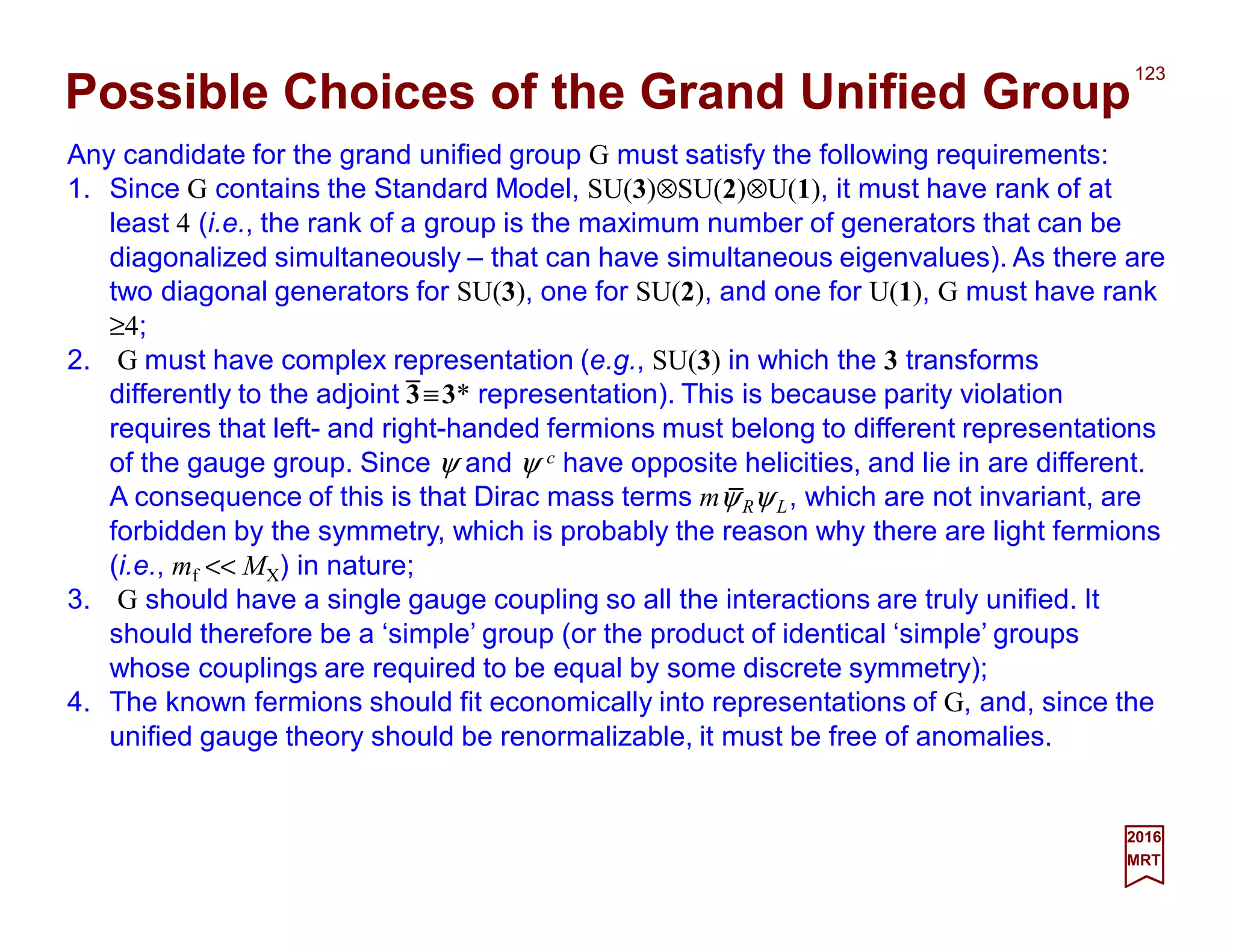 Any candidate for the grand unified group G must satisfy the following requirements:
1. Since G contains the Standard Model, SU(3)⊗SU(2)⊗U(1), it must have rank of at
least 4 (i.e., the rank of a group is the maximum number of generators that can be
diagonalized simultaneously – that can have simultaneous eigenvalues). As there are
two diagonal generators for SU(3), one for SU(2), and one for U(1), G must have rank
≥4;
2. G must have complex representation (e.g., SU(3) in which the 3 transforms
differently to the adjoint 3≡3* representation). This is because parity violation
requires that left- and right-handed fermions must belong to different representations
of the gauge group. Since ψ and ψ c have opposite helicities, and lie in are different.
A consequence of this is that Dirac mass terms mψRψL, which are not invariant, are
forbidden by the symmetry, which is probably the reason why there are light fermions
(i.e., mf << MX) in nature;
3. G should have a single gauge coupling so all the interactions are truly unified. It
should therefore be a ‘simple’ group (or the product of identical ‘simple’ groups
whose couplings are required to be equal by some discrete symmetry);
4. The known fermions should fit economically into representations of G, and, since the
unified gauge theory should be renormalizable, it must be free of anomalies.
123
2017
MRT
Possible Choices of the Grand Unified Group
_
_
 