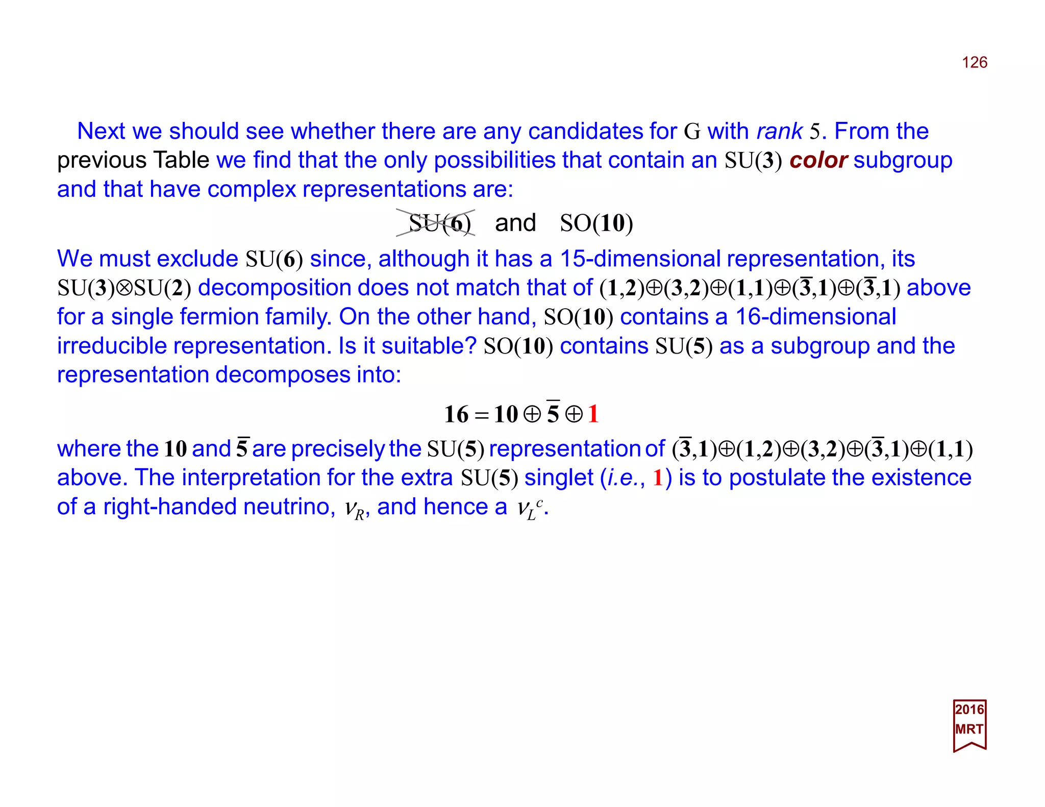 Next we should see whether there are any candidates for G with rank 5. From the
previous Table we find that the only possibilities that contain an SU(3) color subgroup
and that have complex representations are:
126
2017
MRT
We must exclude SU(6) since, although it has a 15-dimensional representation, its
SU(3)⊗SU(2) decomposition does not match that of (1,2)⊕(3,2)⊕(1,1)⊕(3,1)⊕(3,1) above
for a single fermion family. On the other hand, SO(10) contains a 16-dimensional
irreducible representation. Is it suitable? SO(10) contains SU(5) as a subgroup and the
representation decomposes into:
)(SO)(SU 106 and
⊕⊕= 51016
where the 10 and 5 are preciselythe SU(5) representationof (3,1)⊕(1,2)⊕(3,2)⊕(3,1)⊕(1,1)
above. The interpretation for the extra SU(5) singlet (i.e., 1) is to postulate the existence
of a right-handed neutrino, νR, and hence a νL
c.
1_
_ _
_ _
 