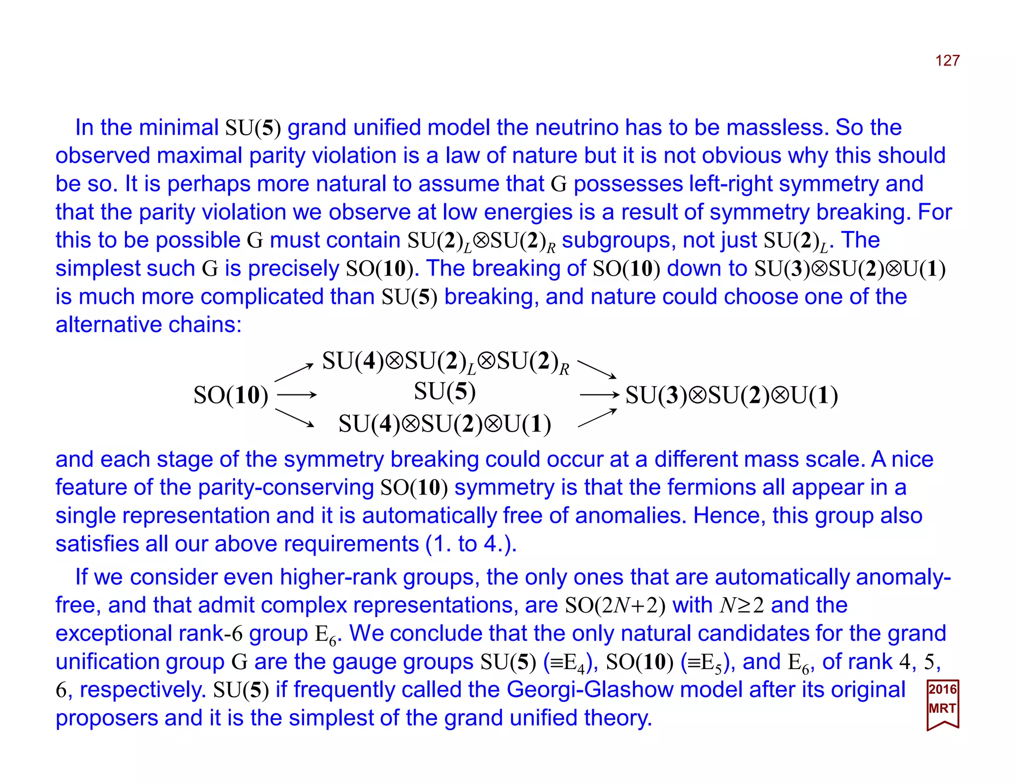 In the minimal SU(5) grand unified model the neutrino has to be massless. So the
observed maximal parity violation is a law of nature but it is not obvious why this should
be so. It is perhaps more natural to assume that G possesses left-right symmetry and
that the parity violation we observe at low energies is a result of symmetry breaking. For
this to be possible G must contain SU(2)L⊗SU(2)R subgroups, not just SU(2)L. The
simplest such G is precisely SO(10). The breaking of SO(10) down to SU(3)⊗SU(2)⊗U(1)
is much more complicated than SU(5) breaking, and nature could choose one of the
alternative chains:
127
2017
MRT
and each stage of the symmetry breaking could occur at a different mass scale. A nice
feature of the parity-conserving SO(10) symmetry is that the fermions all appear in a
single representation and it is automatically free of anomalies. Hence, this group also
satisfies all our above requirements (1. to 4.).
SU(4)⊗SU(2)L⊗SU(2)R
SO(10)
SU(4)⊗SU(2)⊗U(1)
SU(5) SU(3)⊗SU(2)⊗U(1)
If we consider even higher-rank groups, the only ones that are automatically anomaly-
free, and that admit complex representations, are SO(2N+2) with N≥2 and the
exceptional rank-6 group E6. We conclude that the only natural candidates for the grand
unification group G are the gauge groups SU(5) (≡E4), SO(10) (≡E5), and E6, of rank 4, 5,
6, respectively. SU(5) if frequently called the Georgi-Glashow model after its original
proposers and it is the simplest of the grand unified theory.
 