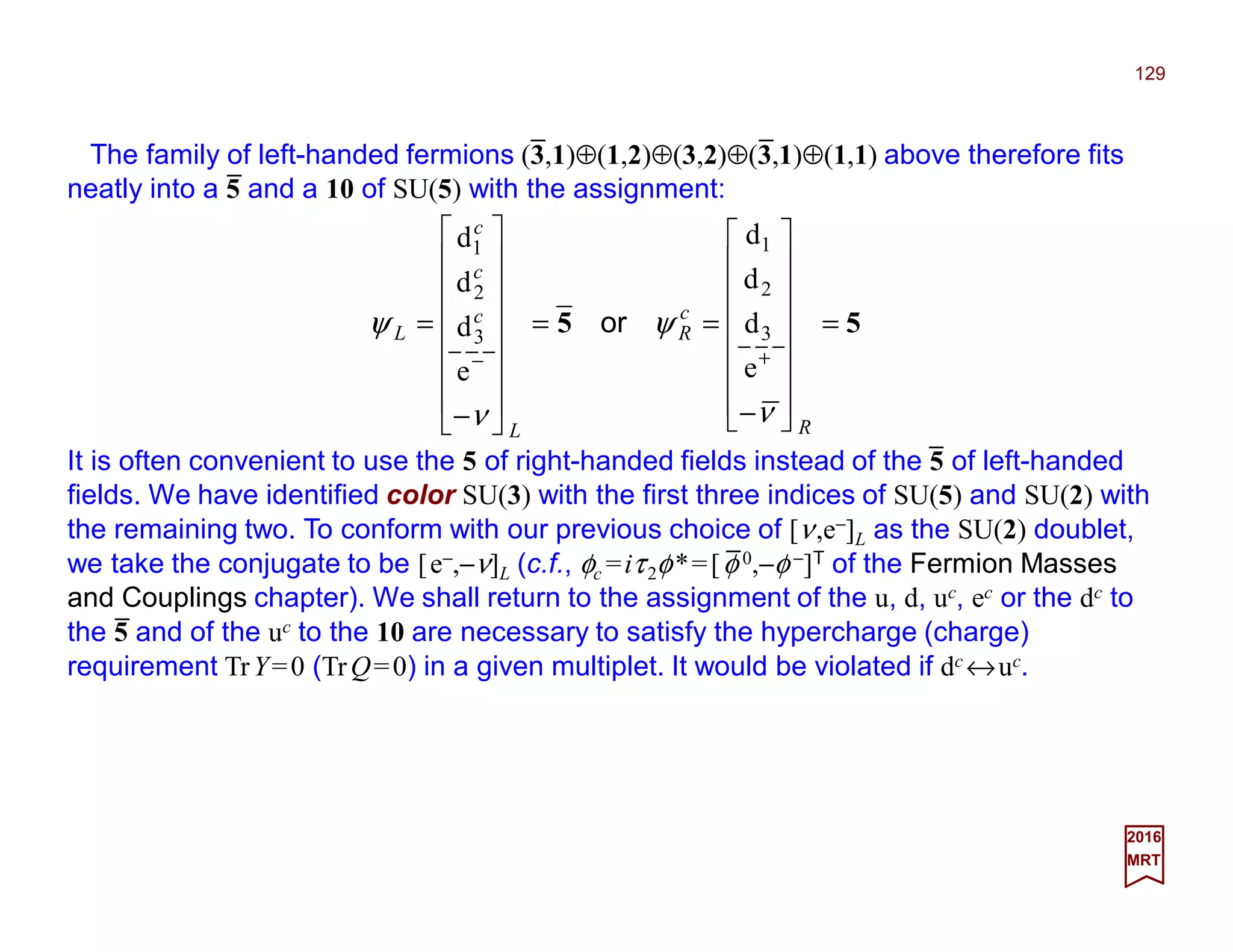 The family of left-handed fermions (3,1)⊕(1,2)⊕(3,2)⊕(3,1)⊕(1,1) above therefore fits
neatly into a 5 and a 10 of SU(5) with the assignment:
129
2017
MRT
It is often convenient to use the 5 of right-handed fields instead of the 5 of left-handed
fields. We have identified color SU(3) with the first three indices of SU(5) and SU(2) with
the remaining two. To conform with our previous choice of [ν,e−]L as the SU(2) doublet,
we take the conjugate to be [e−,−ν]L (c.f., φc =iτ2φ*=[φ 0,−φ −]T of the Fermion Masses
and Couplings chapter). We shall return to the assignment of the u, d, uc, ec or the dc to
the 5 and of the uc to the 10 are necessary to satisfy the hypercharge (charge)
requirement TrY=0 (TrQ=0) in a given multiplet. It would be violated if dc ↔uc.
55 =
















−
==
















−
=
+−
R
c
R
L
c
c
c
L
ν
ψ
ν
ψ
e
d
d
d
e
d
d
d
3
2
1
3
2
1
or
_ _
_
_
_
_
 
