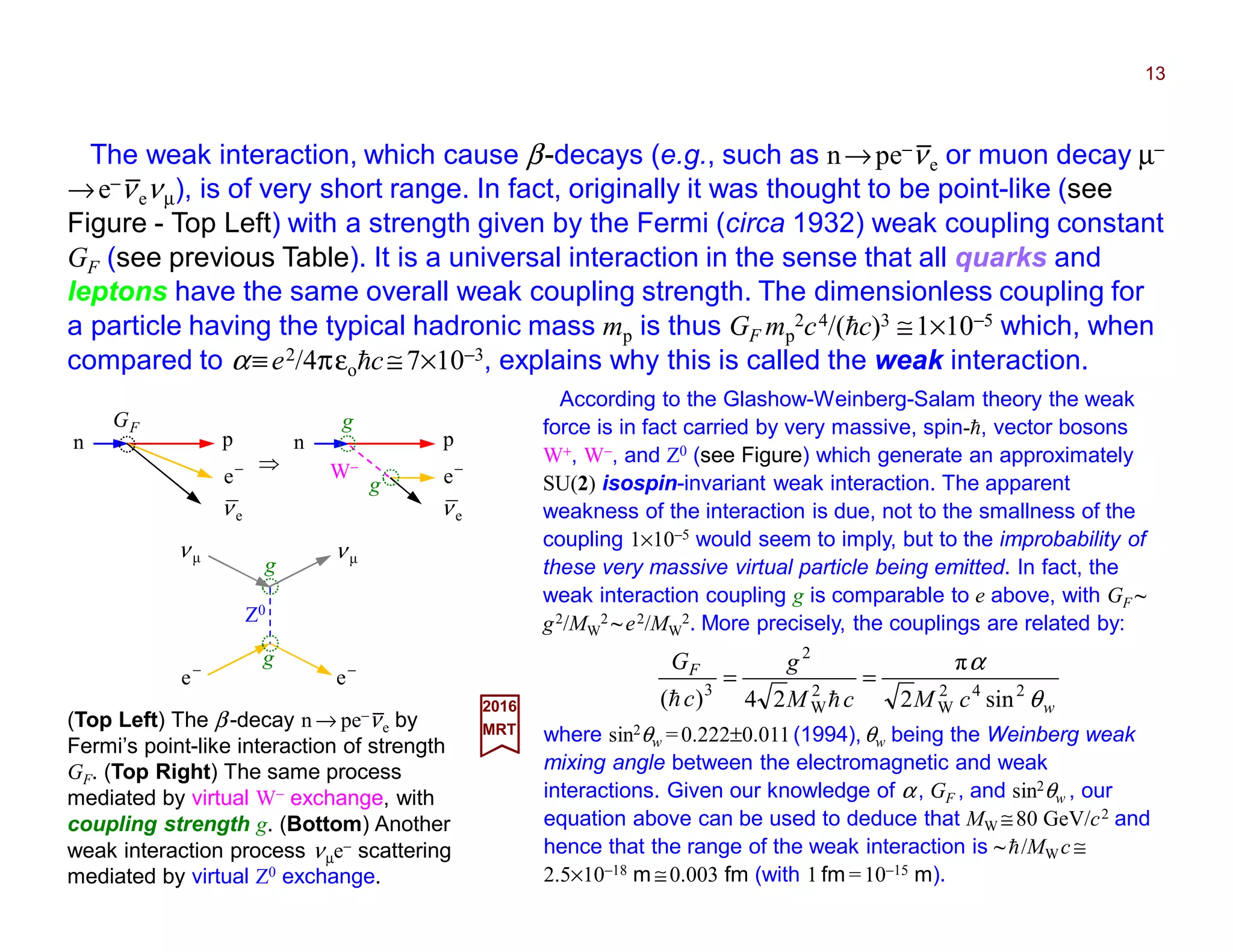 The weak interaction, which cause β-decays (e.g., such as n→pe−νe or muon decay µ−
→e−νeνµ), is of very short range. In fact, originally it was thought to be point-like (see
Figure - Top Left) with a strength given by the Fermi (circa 1932) weak coupling constant
GF (see previous Table). It is a universal interaction in the sense that all quarks and
leptons have the same overall weak coupling strength. The dimensionless coupling for
a particle having the typical hadronic mass mp is thus GF mp
2c4/(hc)3 ≅1×10−5 which, when
compared to α≡e2/4πεohc≅7×10−3, explains why this is called the weak interaction.
13
(Top Left) The β-decay n → pe−νe by
Fermi’s point-like interaction of strength
GF. (Top Right) The same process
mediated by virtual W− exchange, with
coupling strength g. (Bottom) Another
weak interaction process νµe− scattering
mediated by virtual Z0 exchange.
2017
MRT
According to the Glashow-Weinberg-Salam theory the weak
force is in fact carried by very massive, spin-h, vector bosons
W+, W−, and Z0 (see Figure) which generate an approximately
SU(2) isospin-invariant weak interaction. The apparent
weakness of the interaction is due, not to the smallness of the
coupling 1×10−5 would seem to imply, but to the improbability of
these very massive virtual particle being emitted. In fact, the
weak interaction coupling g is comparable to e above, with GF ~
g2/MW
2 ~ e2/MW
2. More precisely, the couplings are related by:
where sin2θw =0.222±0.011(1994),θw being the Weinberg weak
mixing angle between the electromagnetic and weak
interactions. Given our knowledge of α, GF , and sin2θw , our
equation above can be used to deduce that MW ≅80 GeV/c2 and
hence that the range of the weak interaction is ~ h/MWc ≅
2.5×10−18 m ≅0.003 fm (with 1 fm =10−15 m).
−
e
n p
FG
eν
−
e
n p
eν
W−
g
g
Z0
g
g
−
e−
e
µν µν
w
F
cMcM
g
c
G
θ
α
242
W
2
W
2
3
sin2
π
24)(
==
hh
⇒
_
_
_
 