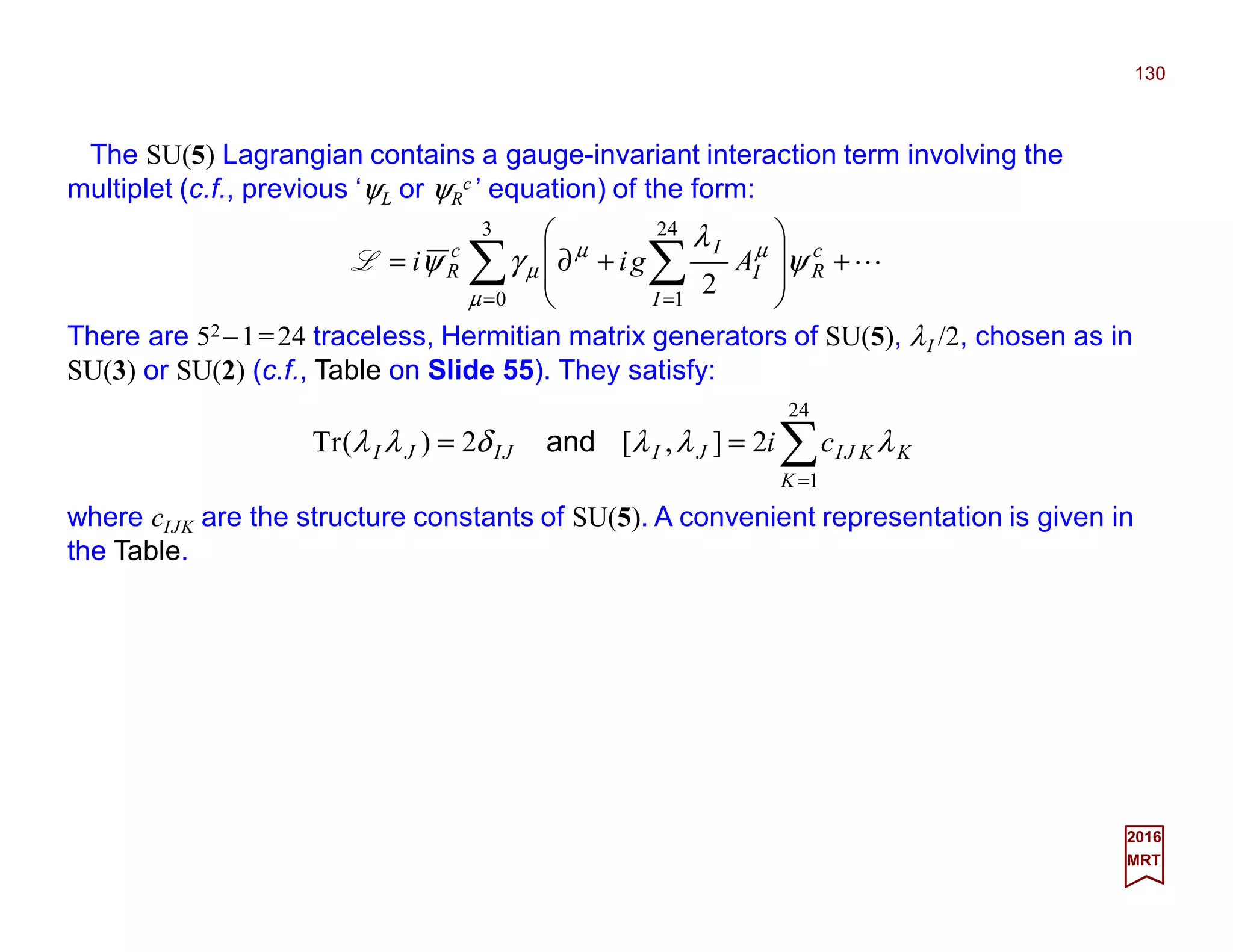 The SU(5) Lagrangian contains a gauge-invariant interaction term involving the
multiplet (c.f., previous ‘ψL or ψR
c ’ equation) of the form:
130
2017
MRT
L+








+∂= ∑ ∑= =
3
0
24
1
2µ
µµ
µ ψ
λ
γψ c
R
I
I
Ic
R AgiiL
There are 52 −1=24 traceless, Hermitian matrix generators of SU(5), λI /2, chosen as in
SU(3) or SU(2) (c.f., Table on Slide 57). They satisfy:
∑=
==
24
1
2],[2)(Tr
K
KKJIJIJIJI ci λλλδλλ and
where cIJK are the structure constants of SU(5). A convenient representation is given in
the Table.
 