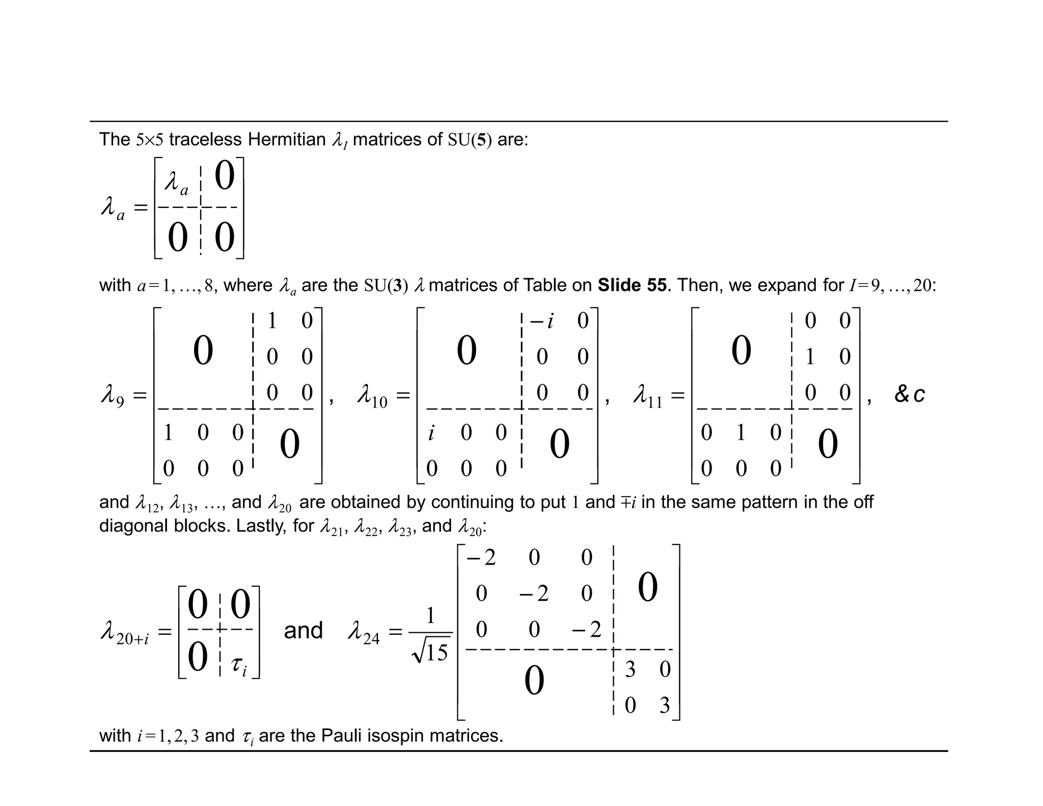 The 5×5 traceless Hermitian λI matrices of SU(5) are:
and λ12, λ13, …, and λ20 are obtained by continuing to put 1 and mi in the same pattern in the off
diagonal blocks. Lastly, for λ21, λ22, λ23, and λ20:
c&,,,
















=















 −
=
















=










=
0
0
0
0
0
0
00
0
000
010
00
01
00
000
00
00
00
0
000
001
00
00
01
11109 λλλ
λ
λ
i
i
a
a
with i =1,2,3 and τi are the Pauli isospin matrices.
















−
−
−
=










=+
30
03
200
020
002
15
1
0
0
0
00
2420 λ
τ
λ and
i
i
with a=1, …,8, where λa are the SU(3) λ matrices of Table on Slide 55. Then, we expand for I=9, …,20:
 