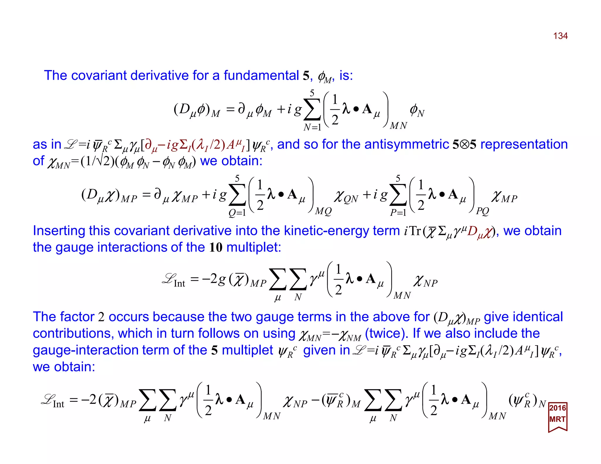 The covariant derivative for a fundamental 5, φM, is:
134
2017
MRT
∑=






•+∂=
5
1
2
1
)(
N
N
NM
MM giD φφφ µµµ Aλλλλ
as in L =iψR
c Σµγµ[∂µ−igΣI(λI /2)Aµ
I ]ψR
c, and so for the antisymmetric 5⊗5 representation
of χMN =(1/√2)(φM φN −φN φM) we obtain:
∑∑ ==






•+





•+∂=
5
1
5
1
2
1
2
1
)(
P
PM
QPQ
NQ
QM
PMPM gigiD χχχχ µµµµ AA λλλλλλλλ
Inserting this covariant derivative into the kinetic-energy term iTr(χ Σµγ µDµχ), we obtain
the gauge interactions of the 10 multiplet:
∑∑ 





•−=
µ
µ
µ
χγχ
N
PN
NM
PMg Aλλλλ
2
1
)(2nInteractioL
The factor 2 occurs because the two gauge terms in the above for (Dµχ)MP give identical
contributions, which in turn follows on using χMN =−χNM (twice). If we also include the
gauge-interaction term of the 5 multiplet ψR
c given in L =iψR
c Σµγµ[∂µ−igΣI(λI /2)Aµ
I ]ψR
c,
we obtain:
∑∑∑∑ 





•−





•−=
µ
µ
µ
µ
µ
µ
ψγψχγχ
N
N
c
R
NM
M
c
R
N
PN
NM
PM )(
2
1
)(
2
1
)(2nInteractio AA λλλλλλλλL
_
_
_
 