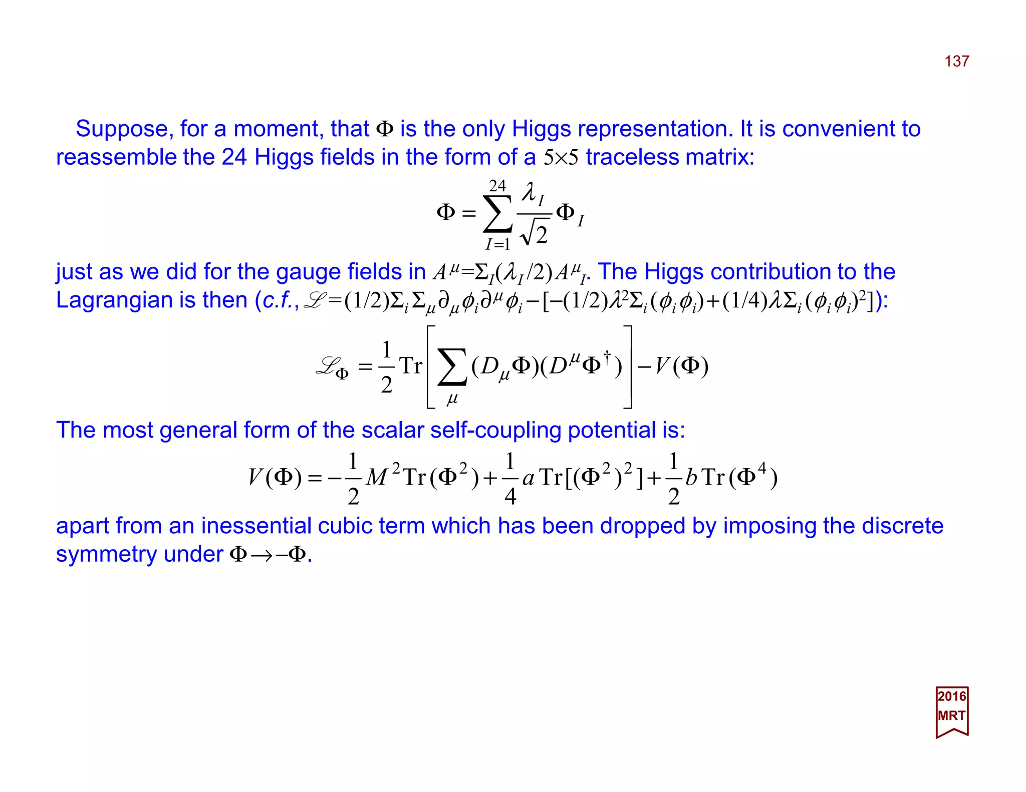 Suppose, for a moment, that Φ is the only Higgs representation. It is convenient to
reassemble the 24 Higgs fields in the form of a 5×5 traceless matrix:
137
2017
MRT
)())((Tr
2
1 †
Φ−








ΦΦ= ∑Φ VDD
µ
µ
µL
The most general form of the scalar self-coupling potential is:
∑=
Φ=Φ
24
1 2I
I
Iλ
just as we did for the gauge fields in Aµ =ΣI(λI /2)Aµ
I. The Higgs contribution to the
Lagrangian is then (c.f., L =½Σi Σµ ∂µφi∂µφi −[−½λ2Σi (φiφi)+¼λΣi (φiφi)2]):
)(Tr
2
1
])[(Tr
4
1
)(Tr
2
1
)( 42222
Φ+Φ+Φ−=Φ baMV
apart from an inessential cubic term which has been dropped by imposing the discrete
symmetry under Φ→−Φ.
 
