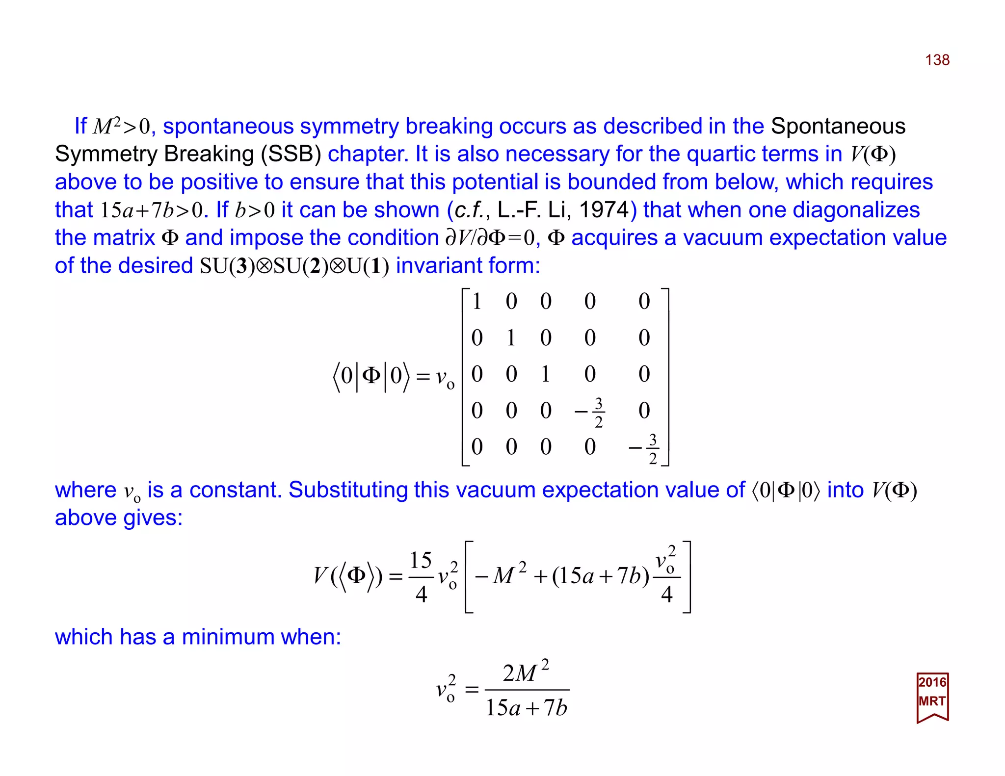If M2 >0, spontaneous symmetry breaking occurs as described in the Spontaneous
Symmetry Breaking (SSB) chapter. It is also necessary for the quartic terms in V(Φ)
above to be positive to ensure that this potential is bounded from below, which requires
that 15a+7b>0. If b>0 it can be shown (c.f., L.-F. Li, 1974) that when one diagonalizes
the matrix Φ and impose the condition ∂V/∂Φ=0, Φ acquires a vacuum expectation value
of the desired SU(3)⊗SU(2)⊗U(1) invariant form:
138
2017
MRT
















−
−
=Φ
2
3
2
3
o
0000
0000
00100
00010
00001
00 v
where vo is a constant. Substituting this vacuum expectation value of 〈0|Φ|0〉 into V(Φ)
above gives:








++−=Φ
4
)715(
4
15
)(
2
o22
o
v
baMvV
which has a minimum when:
ba
M
v
715
2 2
2
o
+
=
 