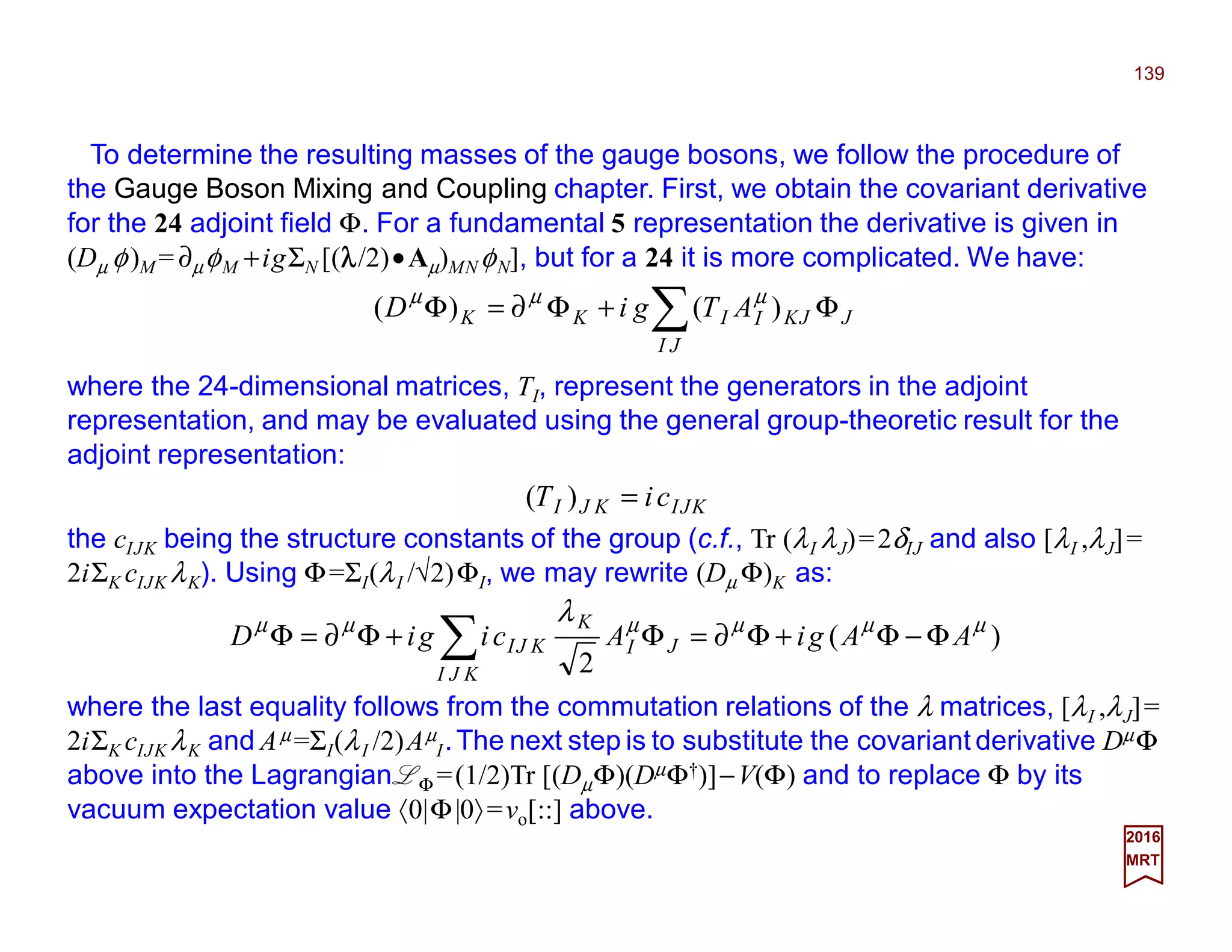 To determine the resulting masses of the gauge bosons, we follow the procedure of
the Gauge Boson Mixing and Coupling chapter. First, we obtain the covariant derivative
for the 24 adjoint field Φ. For a fundamental 5 representation the derivative is given in
(Dµ φ)M = ∂µφM +igΣN [(λλλλ/2)•Aµ)MN φN], but for a 24 it is more complicated. We have:
139
2017
MRT
where the 24-dimensional matrices, TI, represent the generators in the adjoint
representation, and may be evaluated using the general group-theoretic result for the
adjoint representation:
∑ Φ+Φ∂=Φ
JI
JJKIIKK ATgiD )()( µµµ
KJIKJI ciT =)(
the cIJK being the structure constants of the group (c.f., Tr (λI λJ)=2δIJ and also [λI ,λJ]=
2iΣK cIJK λK). Using Φ=ΣI(λI /√2)ΦI, we may rewrite (Dµ Φ)K as:
)(
2
µµµµµµ λ
AAgiAcigiD
KJI
JI
K
KJI Φ−Φ+Φ∂=Φ+Φ∂=Φ ∑
where the last equality follows from the commutation relations of the λ matrices, [λI ,λJ]=
2iΣK cIJK λK and Aµ =ΣI(λI /2)Aµ
I.The next step is to substitute the covariant derivative DµΦ
above into the Lagrangian LΦ =½Tr [(DµΦ)(DµΦ†)]−V(Φ) and to replace Φ by its vacuum
expectation value 〈0|Φ|0〉=vo[::] above.
 