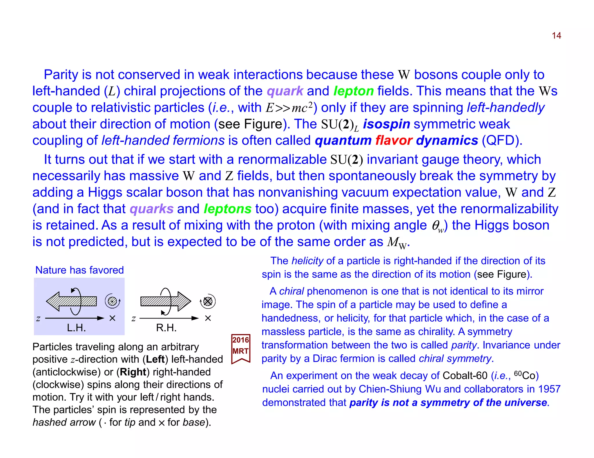 Parity is not conserved in weak interactions because these W bosons couple only to
left-handed (L) chiral projections of the quark and lepton fields. This means that the Ws
couple to relativistic particles (i.e., with E>>mc2) only if they are spinning left-handedly
about their direction of motion (see Figure). The SU(2)L isospin symmetric weak
coupling of left-handed fermions is often called quantum flavor dynamics (QFD).
14
Particles traveling along an arbitrary
positive z-direction with (Left) left-handed
(anticlockwise) or (Right) right-handed
(clockwise) spins along their directions of
motion. Try it with your left / right hands.
The particles’ spin is represented by the
hashed arrow ( ⋅⋅⋅⋅ for tip and ×××× for base).
2017
MRT
It turns out that if we start with a renormalizable SU(2) invariant gauge theory, which
necessarily has massive W and Z fields, but then spontaneously break the symmetry by
adding a Higgs scalar boson that has nonvanishing vacuum expectation value, W and Z
(and in fact that quarks and leptons too) acquire finite masses, yet the renormalizability
is retained. As a result of mixing with the proton (with mixing angle θw) the Higgs boson
is not predicted, but is expected to be of the same order as MW.
A chiral phenomenon is one that is not identical to its mirror
image. The spin of a particle may be used to define a
handedness, or helicity, for that particle which, in the case of a
massless particle, is the same as chirality. A symmetry
transformation between the two is called parity. Invariance under
parity by a Dirac fermion is called chiral symmetry.
An experiment on the weak decay of Cobalt-60 (i.e., 60Co)
nuclei carried out by Chien-Shiung Wu and collaborators in 1957
demonstrated that parity is not a symmetry of the universe.
The helicity of a particle is right-handed if the direction of its
spin is the same as the direction of its motion (see Figure).
L.H.
Nature has favored
××××
⋅⋅⋅⋅
z
R.H.
××××
××××
z
 