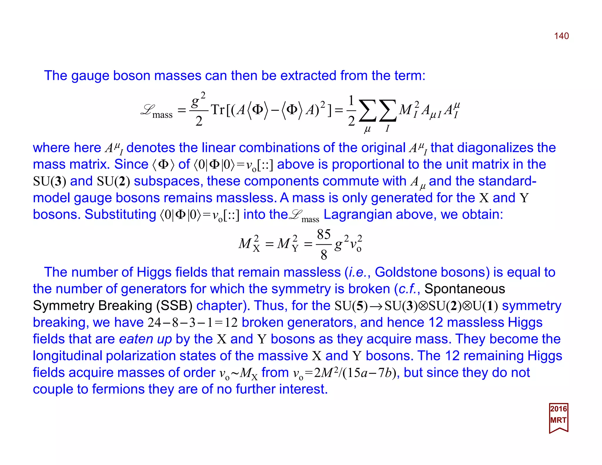 The gauge boson masses can then be extracted from the term:
140
2017
MRT
where here Aµ
I denotes the linear combinations of the original Aµ
I that diagonalizes the
mass matrix. Since 〈Φ〉 of 〈0|Φ|0〉=vo[::] above is proportional to the unit matrix in the
SU(3) and SU(2) subspaces, these components commute with Aµ and the standard-
model gauge bosons remains massless. A mass is only generated for the X and Y
bosons. Substituting 〈0|Φ|0〉=vo[::] into the Lmass Lagrangian above, we obtain:
∑∑=Φ−Φ=
µ
µ
µ
I
III AAMAA
g 22
2
mass
2
1
])[(Tr
2
L
2
o
22
Y
2
X
8
85
vgMM ==
The number of Higgs fields that remain massless (i.e., Goldstone bosons) is equal to
the number of generators for which the symmetry is broken (c.f., Spontaneous
Symmetry Breaking (SSB) chapter). Thus, for the SU(5)→SU(3)⊗SU(2)⊗U(1) symmetry
breaking, we have 24−8−3−1=12 broken generators, and hence 12 massless Higgs
fields that are eaten up by the X and Y bosons as they acquire mass. They become the
longitudinal polarization states of the massive X and Y bosons. The 12 remaining Higgs
fields acquire masses of order vo ~MX from vo =2M2/(15a−7b), but since they do not
couple to fermions they are of no further interest.
 