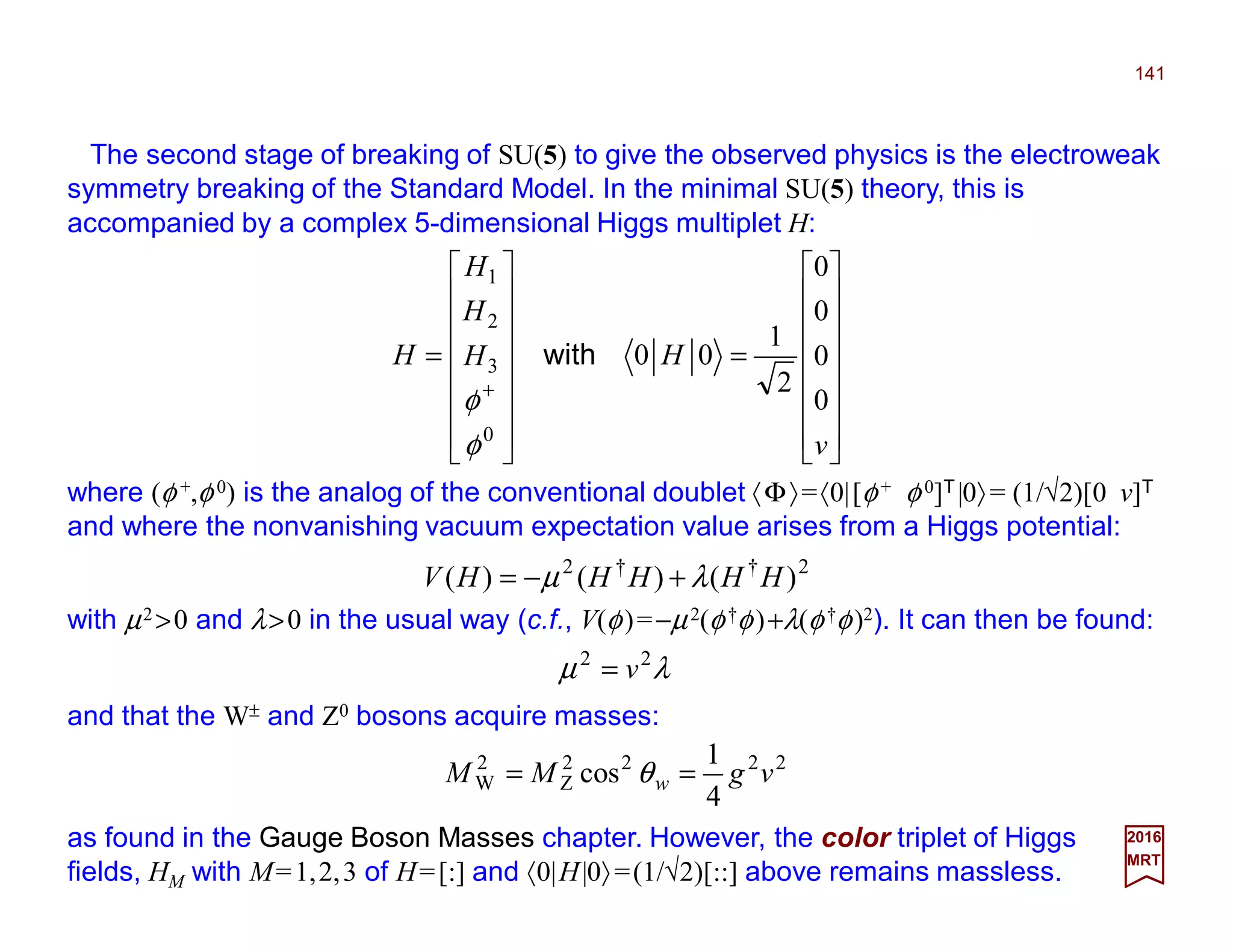 The second stage of breaking of SU(5) to give the observed physics is the electroweak
symmetry breaking of the Standard Model. In the minimal SU(5) theory, this is
accompanied by a complex 5-dimensional Higgs multiplet H:
141
2017
MRT
where (φ +,φ 0) is the analog of the conventional doublet 〈Φ〉=〈0|[φ+ φ 0]T|0〉= (1/√2)[0 v]T
and where the nonvanishing vacuum expectation value arises from a Higgs potential:
















=
















=
+
v
HH
H
H
H
0
0
0
0
2
1
00
0
3
2
1
with
φ
φ
2††2
)()()( HHHHHV λµ +−=
with µ2 >0 and λ>0 in the usual way (c.f., V(φ)=−µ2(φ†φ)+λ(φ†φ)2). It can then be found:
λµ 22
v=
and that the W± and Z0 bosons acquire masses:
2222
Z
2
W
4
1
cos vgMM w == θ
as found in the Gauge Boson Masses chapter. However, the color triplet of Higgs
fields, HM with M=1,2,3 of H=[:] and 〈0|H|0〉=(1/√2)[::] above remains massless.
 