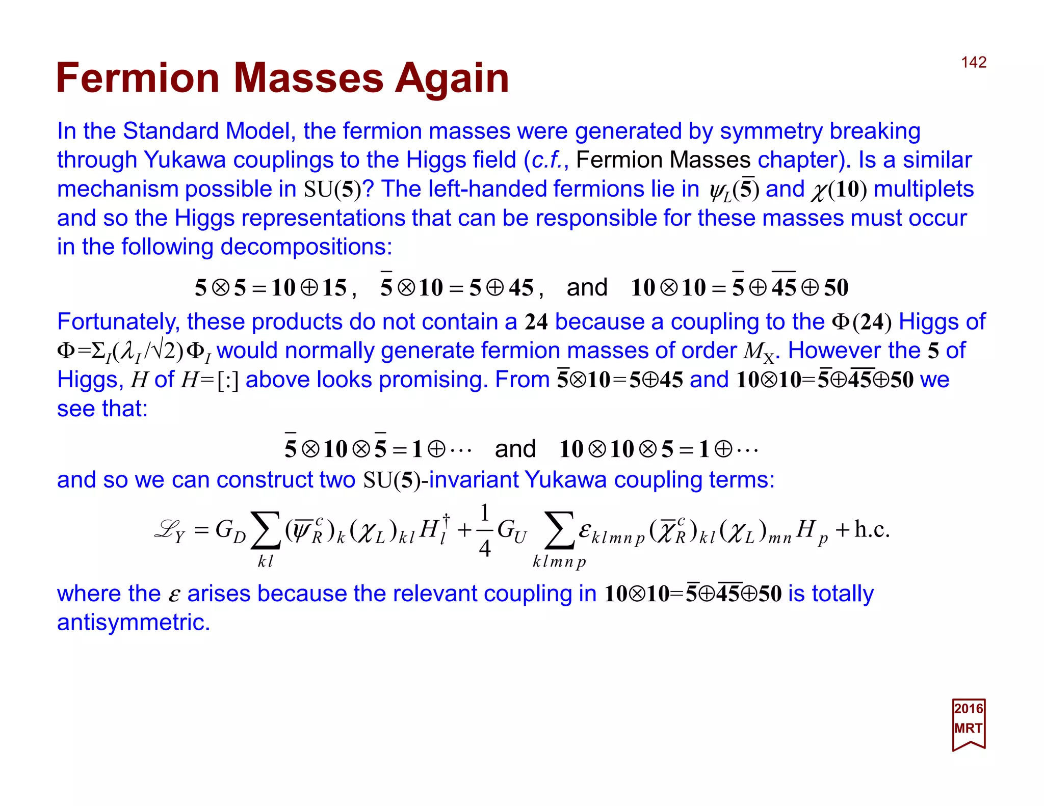In the Standard Model, the fermion masses were generated by symmetry breaking
through Yukawa couplings to the Higgs field (c.f., Fermion Masses chapter). Is a similar
mechanism possible in SU(5)? The left-handed fermions lie in ψL(5) and χ(10) multiplets
and so the Higgs representations that can be responsible for these masses must occur
in the following decompositions:
142
2017
MRT
Fortunately, these products do not contain a 24 because a coupling to the Φ(24) Higgs of
Φ=ΣI(λI /√2)ΦI would normally generate fermion masses of order MX. However the 5 of
Higgs, H of H=[:] above looks promising. From 5⊗10=5⊕45 and 10⊗10=5⊕45⊕50 we
see that:
504551010455105151055 ⊕⊕=⊗⊕=⊗⊕=⊗ and,,
Fermion Masses Again
LL ⊕=⊗⊗⊕=⊗⊗ 15101015105 and
and so we can construct two SU(5)-invariant Yukawa coupling terms:
where the ε arises because the relevant coupling in 10⊗10=5⊕45⊕50 is totally
antisymmetric.
h.c.)()(
4
1
)()( †
++= ∑∑ pnmlk
pnmLlk
c
RpnmlkU
lk
llkLk
c
RDY HGHG χχεχψL
_ _ __
_ __
_
 
