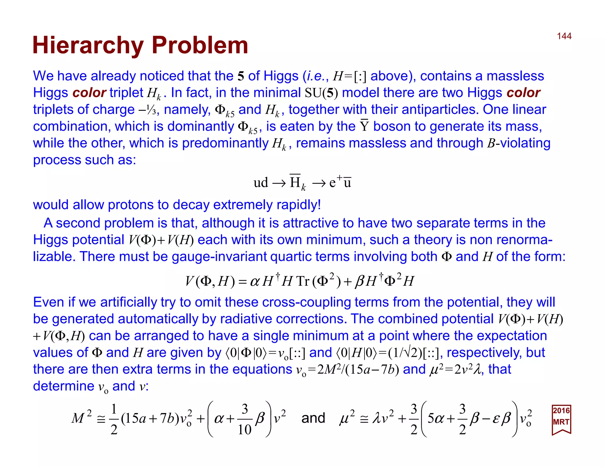 We have already noticed that the 5 of Higgs (i.e., H=[:] above), contains a massless
Higgs color triplet Hk . In fact, in the minimal SU(5) model there are two Higgs color
triplets of charge −⅓, namely, Φk5 and Hk , together with their antiparticles. One linear
combination, which is dominantly Φk5, is eaten by the Y boson to generate its mass,
while the other, which is predominantly Hk , remains massless and through B-violating
process such as:
144
2017
MRT
would allow protons to decay extremely rapidly!
ueHud +
→→ k
Hierarchy Problem
A second problem is that, although it is attractive to have two separate terms in the
Higgs potential V(Φ)+V(H) each with its own minimum, such a theory is non renorma-
lizable. There must be gauge-invariant quartic terms involving both Φ and H of the form:
HHHHHV 2†2†
)(Tr),( Φ+Φ=Φ βα
Even if we artificially try to omit these cross-coupling terms from the potential, they will
be generated automatically by radiative corrections. The combined potential V(Φ)+V(H)
+V(Φ,H) can be arranged to have a single minimum at a point where the expectation
values of Φ and H are given by 〈0|Φ|0〉=vo[::] and 〈0|H|0〉=(1/√2)[::], respectively, but
there are then extra terms in the equations vo =2M2/(15a−7b) and µ2 =2v2λ, that
determine vo and v:
2
o
2222
o
2
2
3
5
2
3
10
3
)715(
2
1
vvvvbaM 





−++≅





+++≅ βεβαλµβα and
_
 