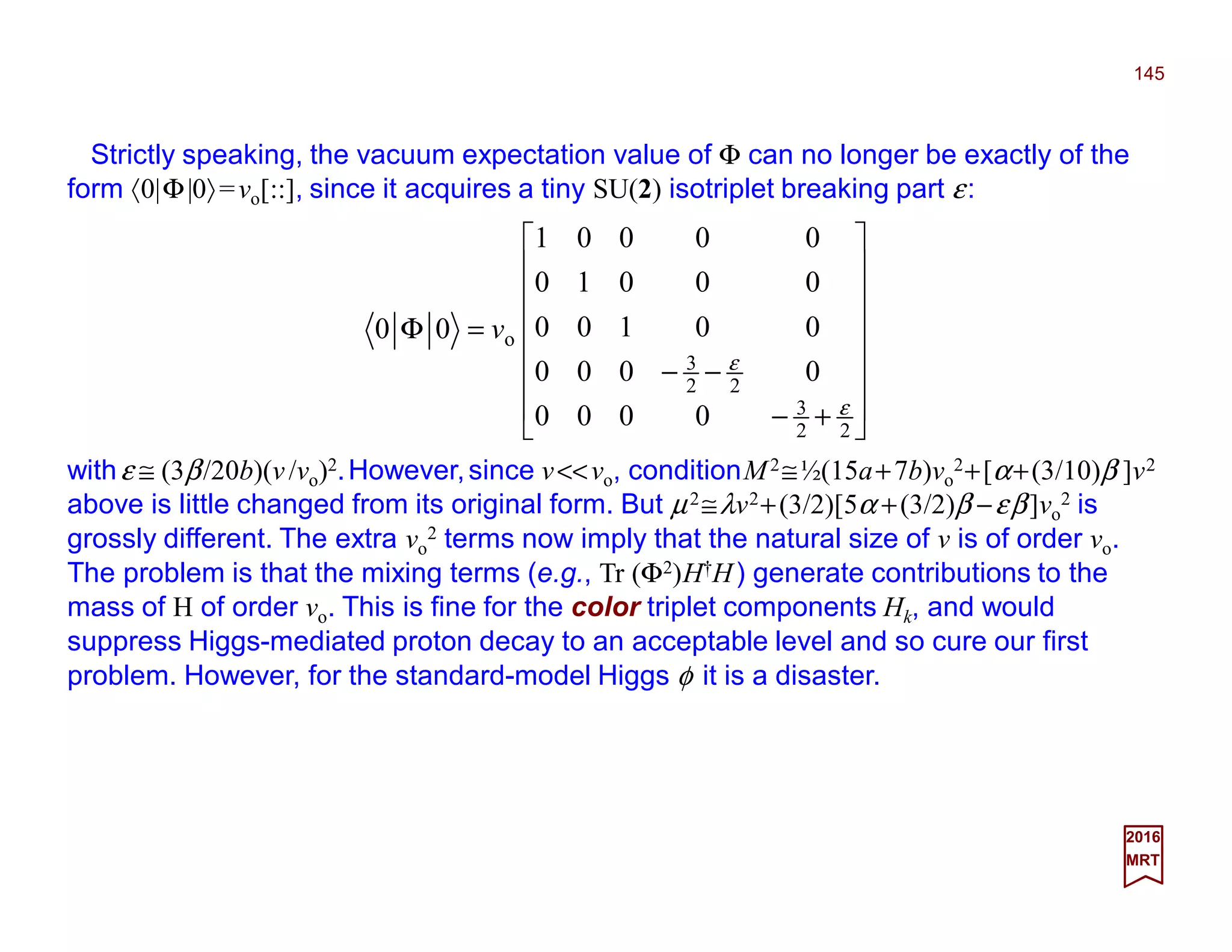 Strictly speaking, the vacuum expectation value of Φ can no longer be exactly of the
form 〈0|Φ|0〉=vo[::], since it acquires a tiny SU(2) isotriplet breaking part ε:
145
2017
MRT
withε ≅ (3β/20b)(v/vo)2.However,since v<<vo, conditionM2≅½(15a+7b)vo
2+[α+(3/10)β ]v2
above is little changed from its original form. But µ2≅λv2+(3/2)[5α +(3/2)β −εβ]vo
2 is
grossly different. The extra vo
2 terms now imply that the natural size of v is of order vo.
The problem is that the mixing terms (e.g., Tr (Φ2)H†H) generate contributions to the
mass of H of order vo. This is fine for the color triplet components Hk, and would
suppress Higgs-mediated proton decay to an acceptable level and so cure our first
problem. However, for the standard-model Higgs φ it is a disaster.
















+−
−−
=Φ
22
3
22
3
o
0000
0000
00100
00010
00001
00
ε
ε
v
 