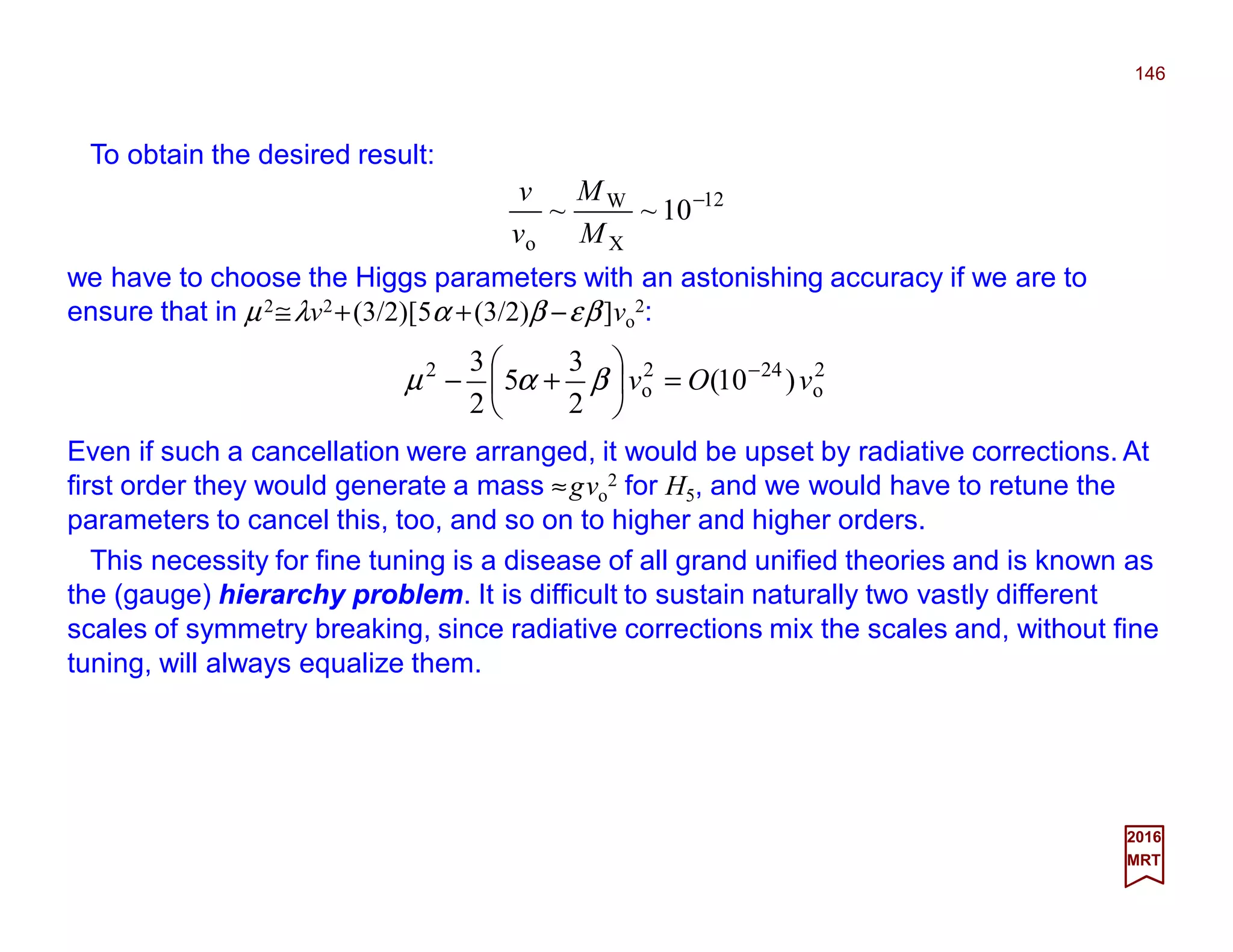 To obtain the desired result:
146
2017
MRT
Even if such a cancellation were arranged, it would be upset by radiative corrections. At
first order they would generate a mass ≈gvo
2 for H5, and we would have to retune the
parameters to cancel this, too, and so on to higher and higher orders.
12
X
W
o
10~~ −
M
M
v
v
we have to choose the Higgs parameters with an astonishing accuracy if we are to
ensure that in µ2≅λv2+(3/2)[5α +(3/2)β −εβ]vo
2:
2
o
242
o
2
)10(
2
3
5
2
3
vOv −
=





+− βαµ
This necessity for fine tuning is a disease of all grand unified theories and is known as
the (gauge) hierarchy problem. It is difficult to sustain naturally two vastly different
scales of symmetry breaking, since radiative corrections mix the scales and, without fine
tuning, will always equalize them.
 